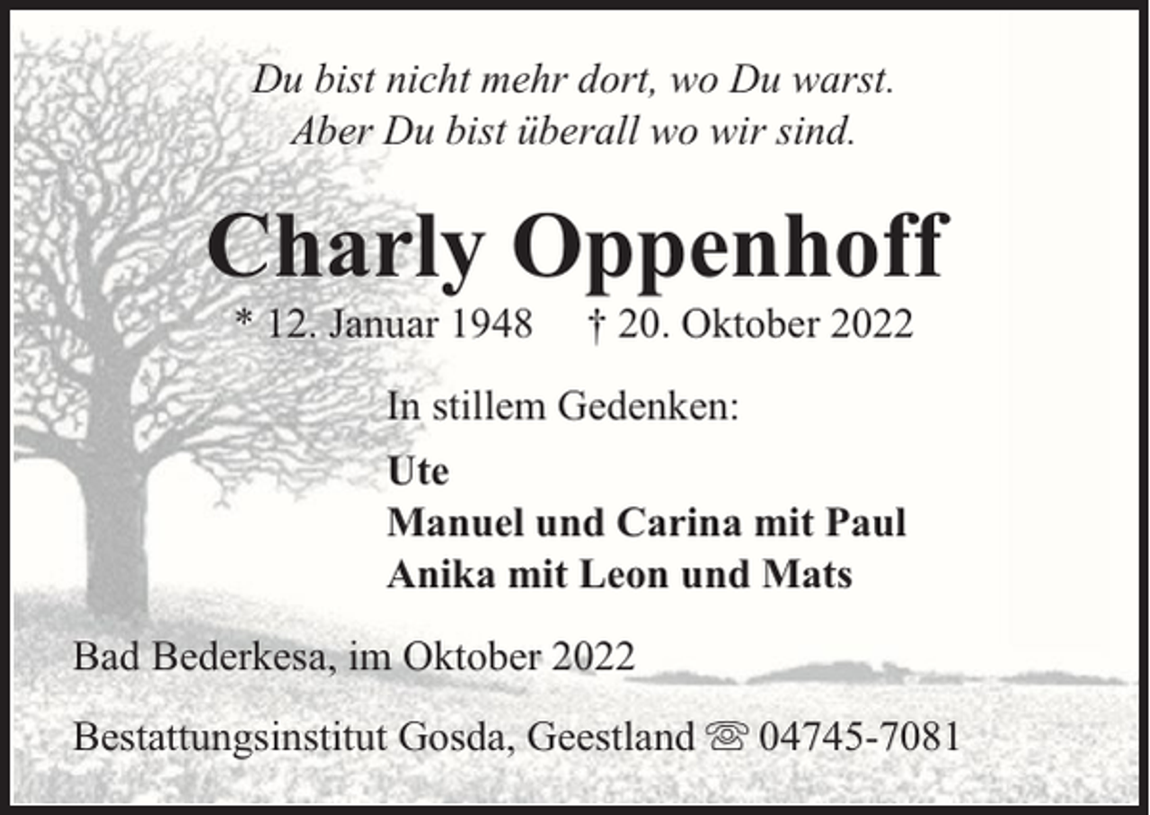 <p>Du bist nicht mehr dort, wo Du warst.<br />Aber Du bist überall wo wir sind.</p><p>Charly Oppenhoff<br />* 12. Januar 1948</p><p>† 20. Oktober 2022</p><p>In stillem Gedenken:<br />Ute<br />Manuel und Carina mit Paul<br />Anika mit Leon und Mats<br />Bad Bederkesa, im Oktober 2022<br />Bestattungsinstitut Gosda, Geestland</p><p>04745-7081</p>