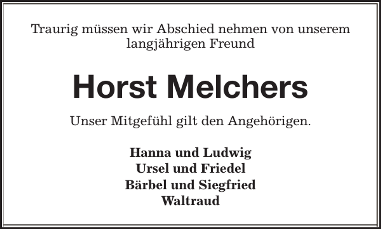 <p>Traurig müssen wir Abschied nehmen von unserem<br />langjährigen Freund</p><p>Horst Melchers<br />Unser Mitgefühl gilt den Angehörigen.<br />Hanna und Ludwig<br />Ursel und Friedel<br />Bärbel und Siegfried<br />Waltraud</p>