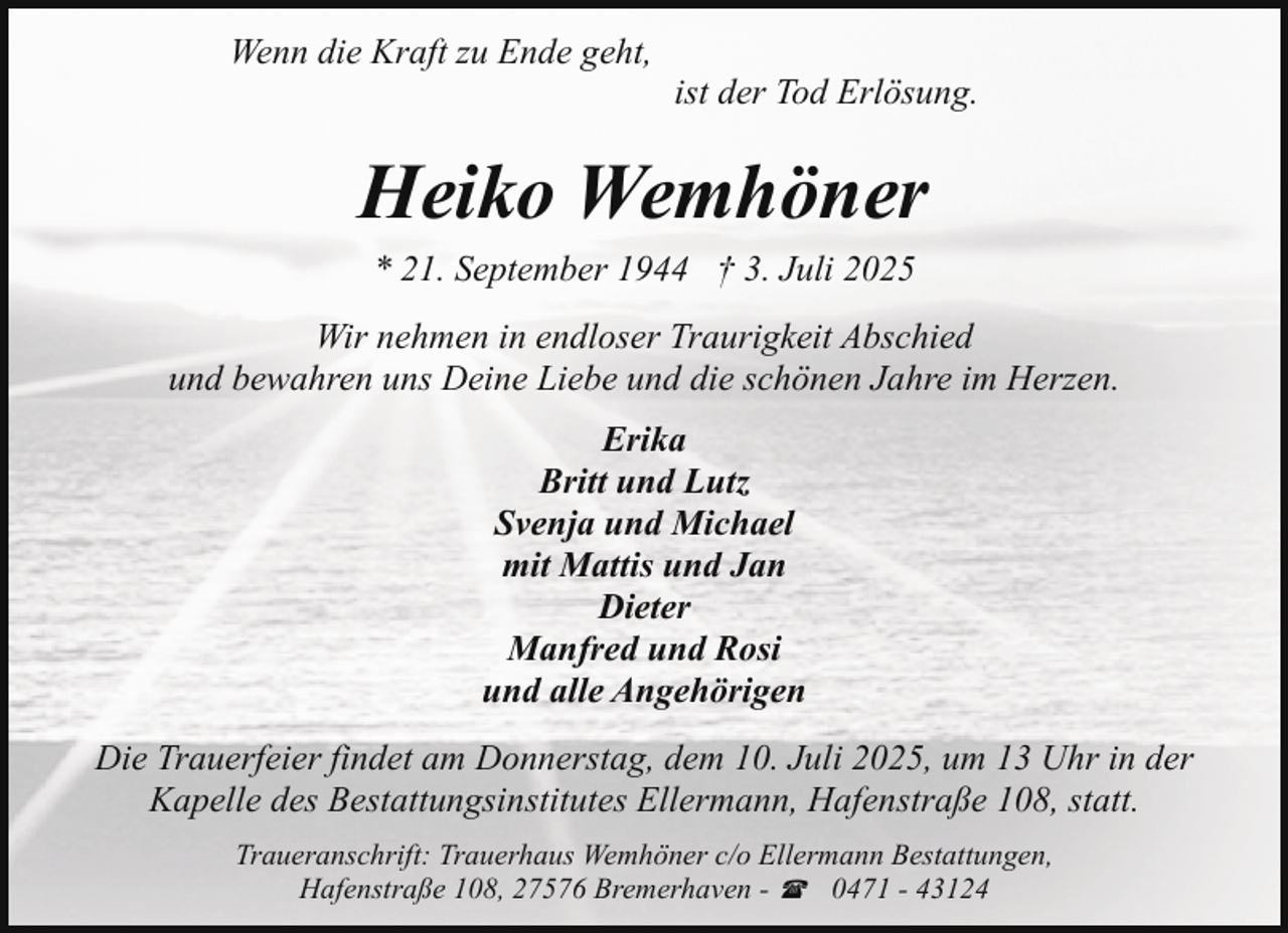 <p>Wenn die Kraft zu Ende geht,</p><p>ist der Tod Erlösung.</p><p>Heiko Wemhöner<br />* 21. September 1944 † 3. Juli 2025<br />Wir nehmen in endloser Traurigkeit Abschied<br />und bewahren uns Deine Liebe und die schönen Jahre im Herzen.<br />Erika<br />Britt und Lutz<br />Svenja und Michael<br />mit Mattis und Jan<br />Dieter<br />Manfred und Rosi<br />und alle Angehörigen<br />Die Trauerfeier findet am Donnerstag, dem 10. Juli 2025, um 13 Uhr in der<br />Kapelle des Bestattungsinstitutes Ellermann, Hafenstraße 108, statt.<br />Traueranschrift: Trauerhaus Wemhöner c/o Ellermann Bestattungen,<br />Hafenstraße 108, 27576 Bremerhaven - ( 0471 - 43124</p>