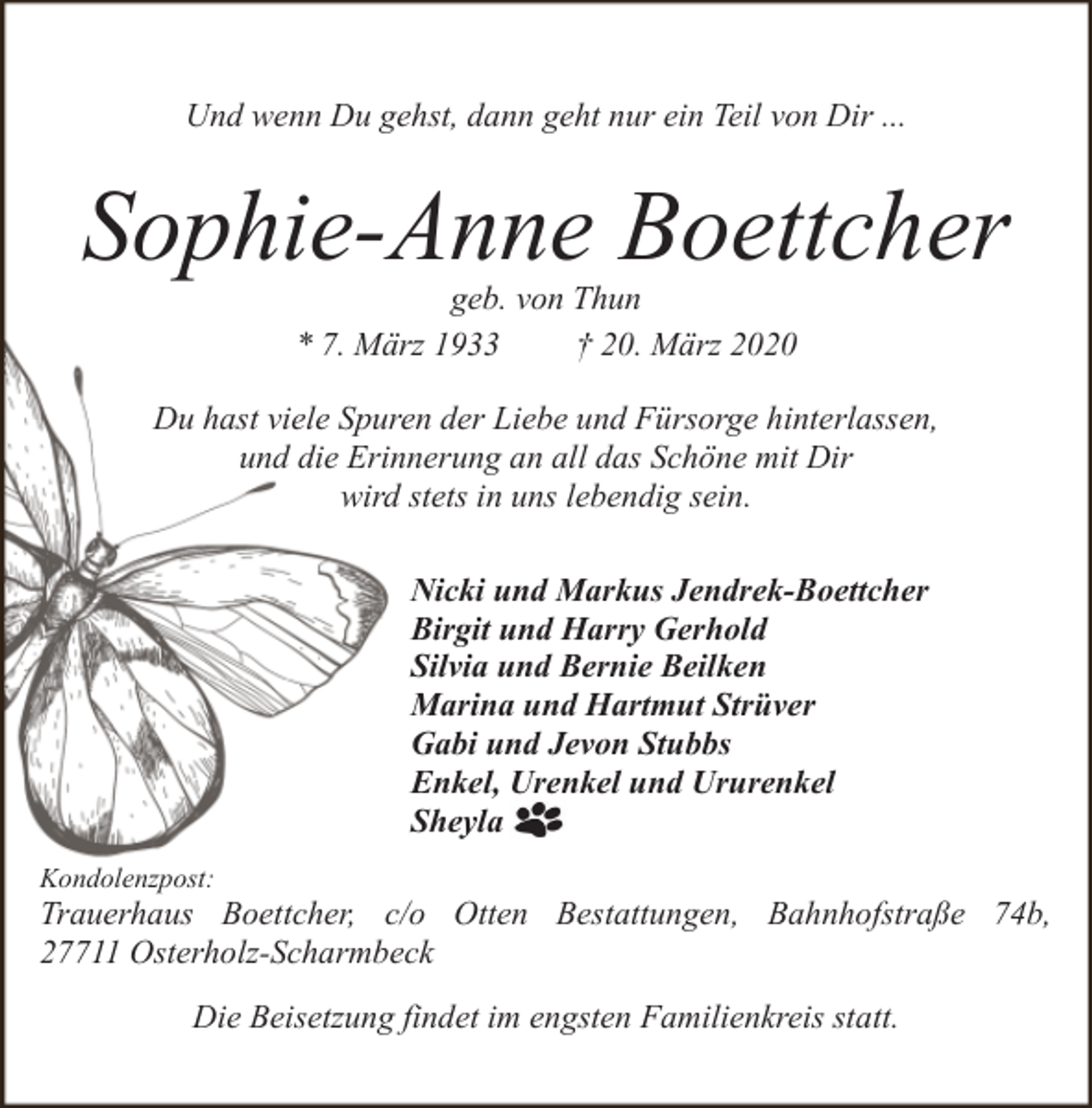 <p>Und wenn Du gehst, dann geht nur ein Teil von Dir ...</p><p>Sophie-Anne Boettcher<br />geb. von Thun<br />* 7. März 1933<br />† 20. März 2020</p><p>Du hast viele Spuren der Liebe und Fürsorge hinterlassen,<br />und die Erinnerung an all das Schöne mit Dir<br />wird stets in uns lebendig sein.<br />Nicki und Markus Jendrek-Boettcher<br />Birgit und Harry Gerhold<br />Silvia und Bernie Beilken<br />Marina und Hartmut Strüver<br />Gabi und Jevon Stubbs<br />Enkel, Urenkel und Ururenkel<br />Sheyla<br />Kondolenzpost:</p><p>Trauerhaus Boettcher, c/o Otten Bestattungen, Bahnhofstraße 74b,<br />27711 Osterholz-Scharmbeck<br />Die Beisetzung findet im engsten Familienkreis statt.</p>