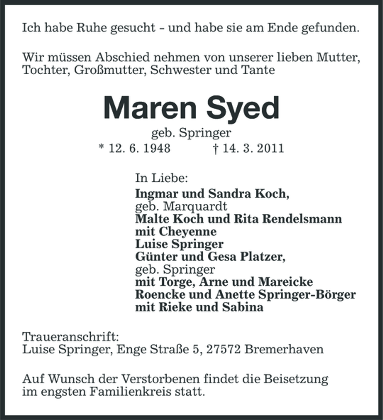 <p>Ich habe Ruhe gesucht - und habe sie am Ende gefunden. Wir müssen Abschied nehmen von unserer lieben Mutter, Tochter, Großmutter, Schwester und Tante</p><p>Maren Syed<br />geb. Springer * 12. 6. 1948 † 14. 3. 2011 In Liebe: Ingmar und Sandra Koch, geb. Marquardt Malte Koch und Rita Rendelsmann mit Cheyenne Luise Springer Günter und Gesa Platzer, geb. Springer mit Torge, Arne und Mareicke Roencke und Anette Springer-Börger mit Rieke und Sabina Traueranschrift: Luise Springer, Enge Straße 5, 27572 Bremerhaven Auf Wunsch der Verstorbenen findet die Beisetzung im engsten Familienkreis statt.</p>