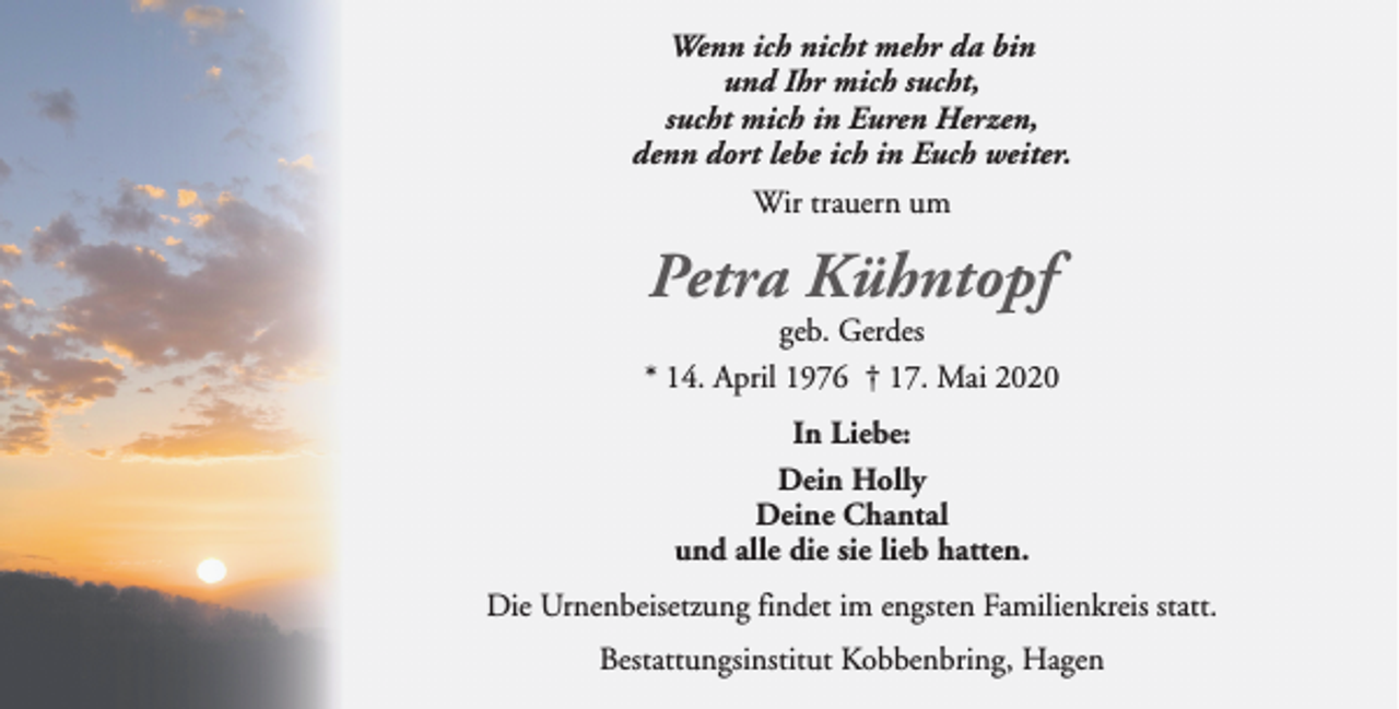 <p>Wenn ich nicht mehr da bin<br />und Ihr mich sucht,<br />sucht mich in Euren Herzen,<br />denn dort lebe ich in Euch weiter.<br />Wir trauern um</p>
<p>Petra Kühntopf</p>
<p>geb. Gerdes<br />* 14. April 1976 † 17. Mai 2020<br />In Liebe:<br />Dein Holly<br />Deine Chantal<br />und alle die sie lieb hatten.<br />Die Urnenbeisetzung findet im engsten Familienkreis statt.<br />Bestattungsinstitut Kobbenbring, Hagen</p>