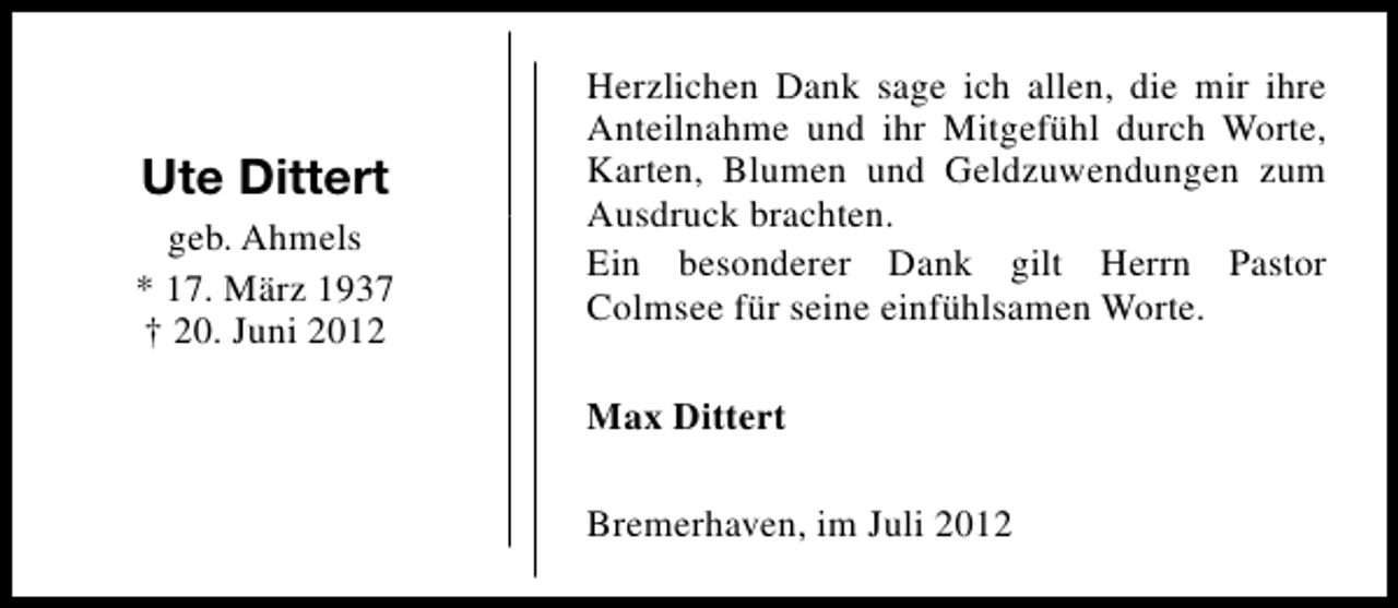 <p>Ute Dittert<br />geb. Ahmels<br />* 17. März 1937<br />† 20. Juni 2012</p><p>Herzlichen Dank sage ich allen, die mir ihre<br />Anteilnahme und ihr Mitgefühl durch Worte,<br />Karten, Blumen und Geldzuwendungen zum<br />Ausdruck brachten.<br />Ein besonderer Dank gilt Herrn Pastor<br />Colmsee für seine einfühlsamen Worte.<br />Max Dittert<br />Bremerhaven, im Juli 2012</p>