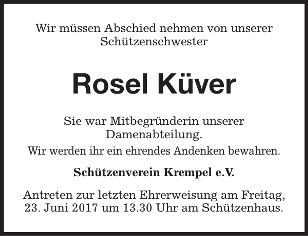 <p>Wir müssen Abschied nehmen von unserer<br />Schützenschwester</p><p>Rosel Küver<br />Sie war Mitbegründerin unserer<br />Damenabteilung.<br />Wir werden ihr ein ehrendes Andenken bewahren.<br />Schützenverein Krempel e.V.<br />Antreten zur letzten Ehrerweisung am Freitag,<br />23. Juni 2017 um 13.30 Uhr am Schützenhaus.</p>