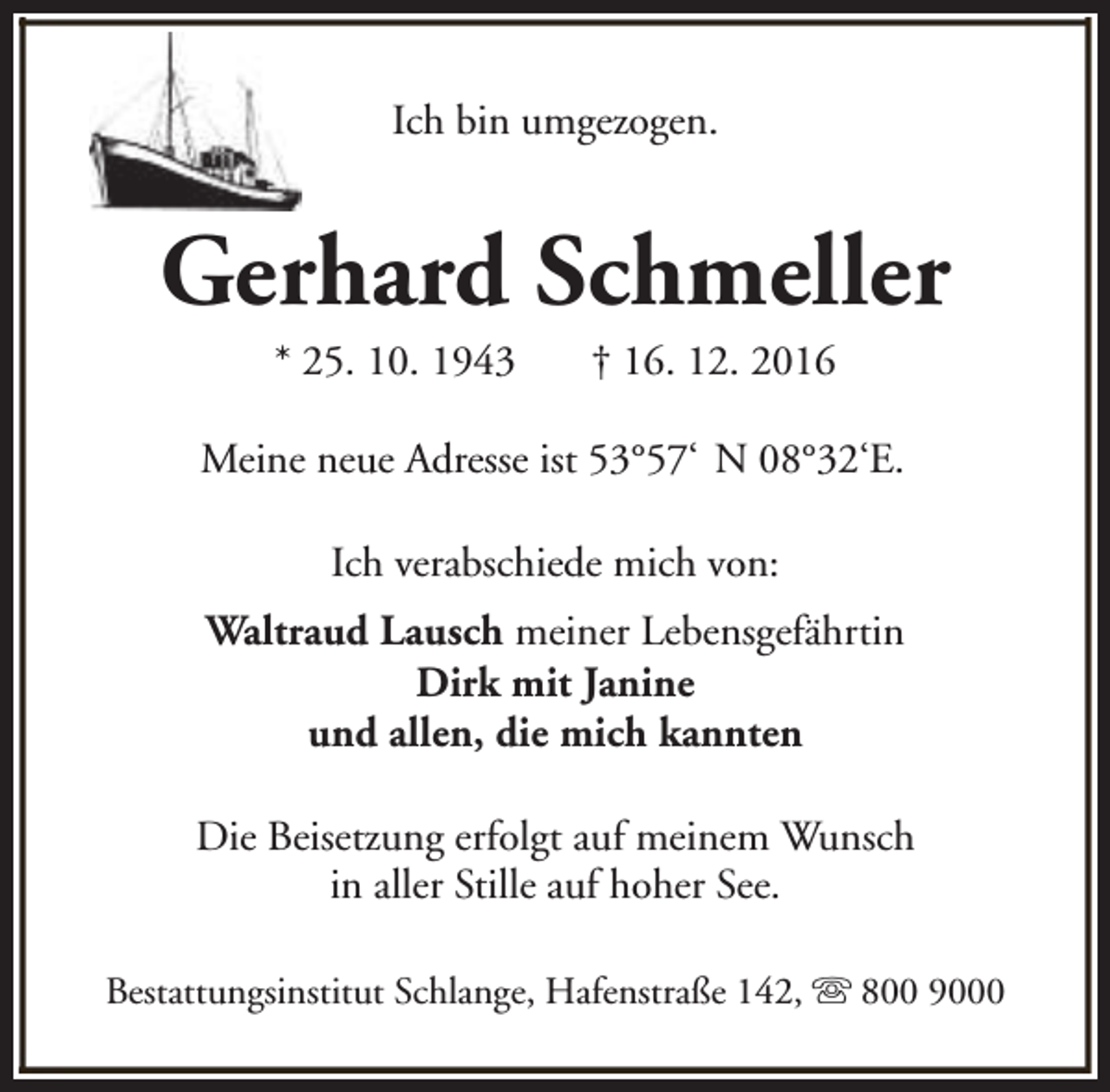 <p>Ich bin umgezogen.</p><p>Gerhard Schmeller<br />* 25. 10. 1943</p><p>† 16. 12. 2016</p><p>Meine neue Adresse ist 53°57‘ N 08°32‘E.<br />Ich verabschiede mich von:<br />Waltraud Lausch meiner Lebensgefährtin<br />Dirk mit Janine<br />und allen, die mich kannten<br />Die Beisetzung erfolgt auf meinem Wunsch<br />in aller Stille auf hoher See.<br />Bestattungsinstitut Schlange, Hafenstraße 142, s 800 9000</p>