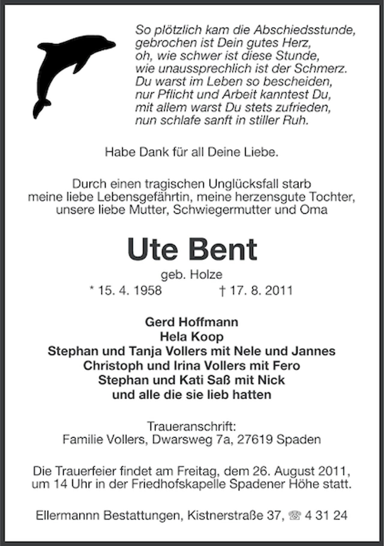 <p>So plötzlich kam die Abschiedsstunde,<br />gebrochen ist Dein gutes Herz,<br />oh, wie schwer ist diese Stunde,<br />wie unaussprechlich ist der Schmerz.<br />Du warst im Leben so bescheiden,<br />nur Pflicht und Arbeit kanntest Du,<br />mit allem warst Du stets zufrieden,<br />nun schlafe sanft in stiller Ruh.<br />Habe Dank für all Deine Liebe.<br />Durch einen tragischen Unglücksfall starb<br />meine liebe Lebensgefährtin, meine herzensgute Tochter,<br />unsere liebe Mutter, Schwiegermutter und Oma</p><p>Ute Bent<br />geb. Holze<br />* 15. 4. 1958<br />† 17. 8. 2011<br />Gerd Hoffmann<br />Hela Koop<br />Stephan und Tanja Vollers mit Nele und Jannes<br />Christoph und Irina Vollers mit Fero<br />Stephan und Kati Saß mit Nick<br />und alle die sie lieb hatten<br />Traueranschrift:<br />Familie Vollers, Dwarsweg 7a, 27619 Spaden<br />Die Trauerfeier findet am Freitag, dem 26. August 2011,<br />um 14 Uhr in der Friedhofskapelle Spadener Höhe statt.<br />Ellermannn Bestattungen, Kistnerstraße 37, 4 31 24</p>