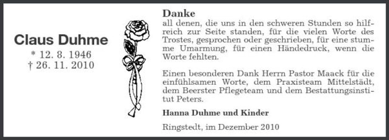 <p>Danke</p><p>Claus Duhme<br />* 12. 8. 1946 † 26. 11. 2010</p><p>all denen, die uns in den schweren Stunden so hilfreich zur Seite standen, für die vielen Worte des Trostes, gesprochen oder geschrieben, für eine stumme Umarmung, für einen Händedruck, wenn die Worte fehlten. Einen besonderen Dank Herrn Pastor Maack für die einfühlsamen Worte, dem Praxisteam Mittelstädt, dem Beerster Pflegeteam und dem Bestattungsinstitut Peters. Hanna Duhme und Kinder Ringstedt, im Dezember 2010</p>