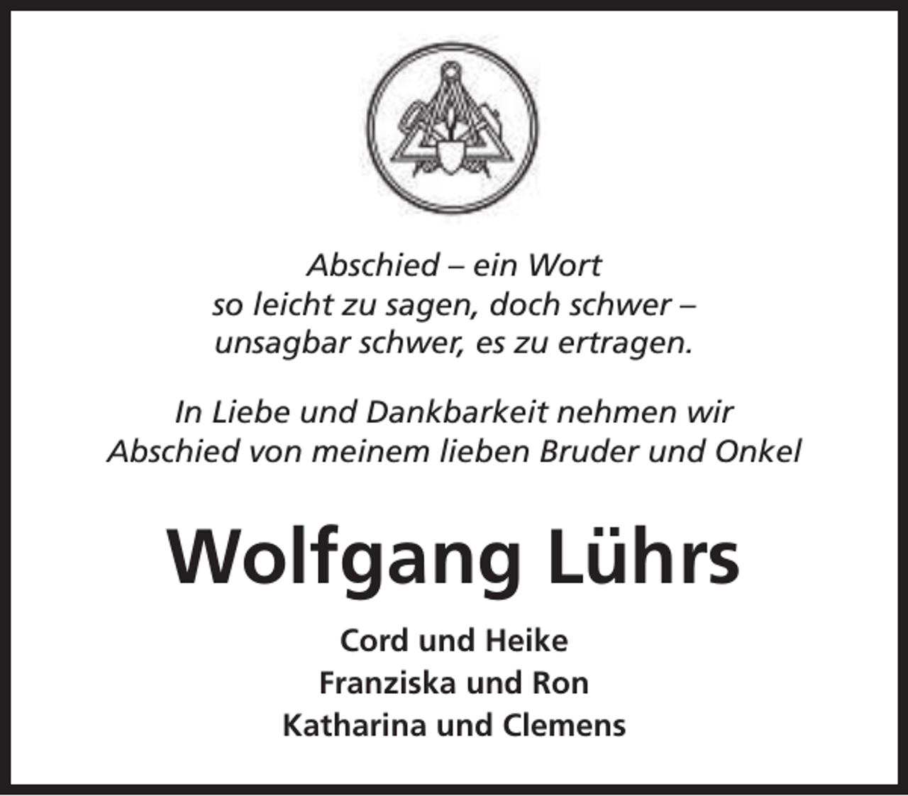<p>Abschied – ein Wort<br />so leicht zu sagen, doch schwer –<br />unsagbar schwer, es zu ertragen.<br />In Liebe und Dankbarkeit nehmen wir<br />Abschied von meinem lieben Bruder und Onkel</p><p>Wolfgang Lührs<br />Cord und Heike<br />Franziska und Ron<br />Katharina und Clemens</p>