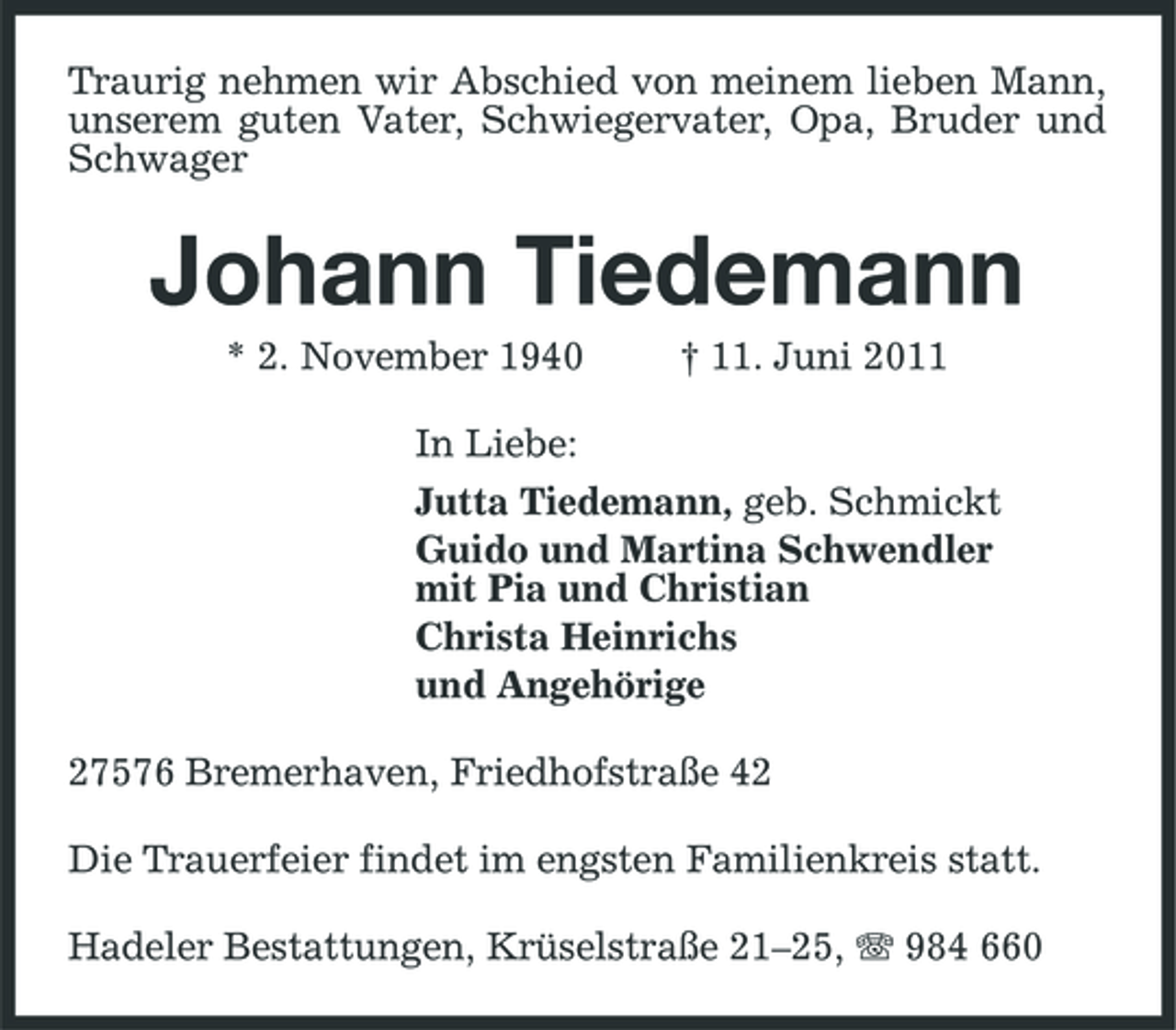 <p>Traurig nehmen wir Abschied von meinem lieben Mann, unserem guten Vater, Schwiegervater, Opa, Bruder und Schwager</p><p>Johann Tiedemann<br />* 2. November 1940 In Liebe: Jutta Tiedemann, geb. Schmickt Guido und Martina Schwendler mit Pia und Christian Christa Heinrichs und Angehörige 27576 Bremerhaven, Friedhofstraße 42 Die Trauerfeier findet im engsten Familienkreis statt. Hadeler Bestattungen, Krüselstraße 21–25, 984 660 † 11. Juni 2011</p>