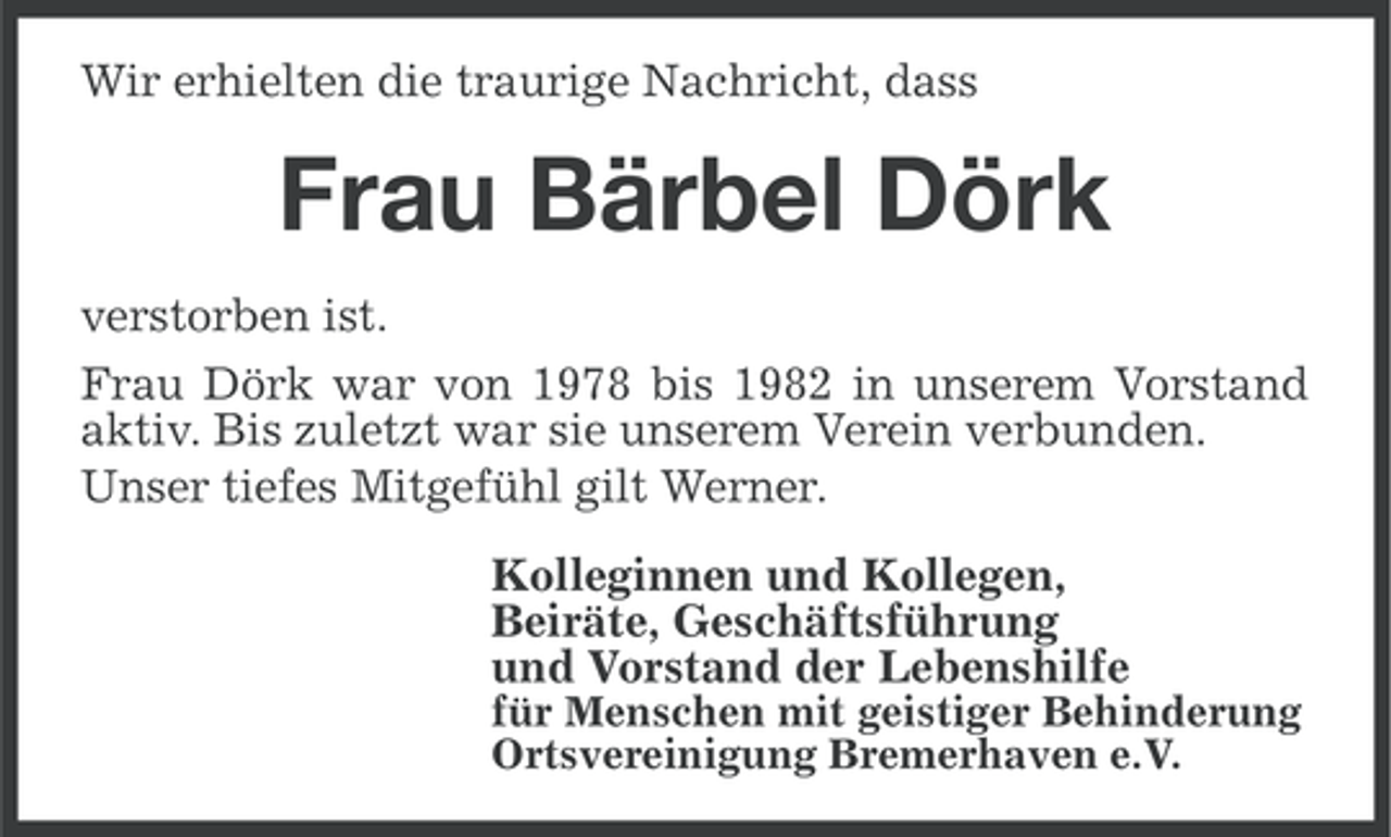 <p>Wir erhielten die traurige Nachricht, dass</p><p>Frau Bärbel Dörk<br />verstorben ist.<br />Frau Dörk war von 1978 bis 1982 in unserem Vorstand<br />aktiv. Bis zuletzt war sie unserem Verein verbunden.<br />Unser tiefes Mitgefühl gilt Werner.<br />Kolleginnen und Kollegen,<br />Beiräte, Geschäftsführung<br />und Vorstand der Lebenshilfe<br />für Menschen mit geistiger Behinderung<br />Ortsvereinigung Bremerhaven e.V.</p>