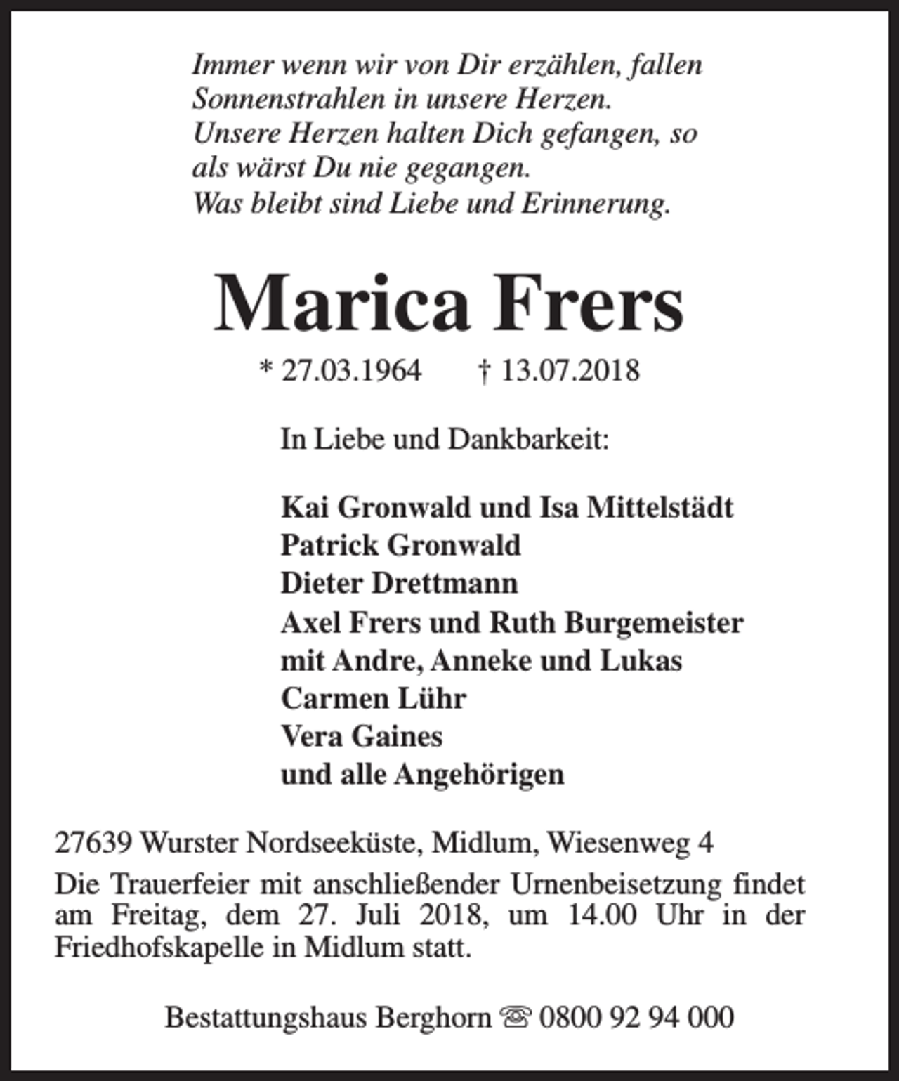 <p>Immer wenn wir von Dir erzählen, fallen<br />Sonnenstrahlen in unsere Herzen.<br />Unsere Herzen halten Dich gefangen, so<br />als wärst Du nie gegangen.<br />Was bleibt sind Liebe und Erinnerung.</p><p>Marica Frers<br />* 27.03.1964</p><p>† 13.07.2018</p><p>In Liebe und Dankbarkeit:<br />Kai Gronwald und Isa Mittelstädt<br />Patrick Gronwald<br />Dieter Drettmann<br />Axel Frers und Ruth Burgemeister<br />mit Andre, Anneke und Lukas<br />Carmen Lühr<br />Vera Gaines<br />und alle Angehörigen<br />27639 Wurster Nordseeküste, Midlum, Wiesenweg 4<br />Die Trauerfeier mit anschließender Urnenbeisetzung findet<br />am Freitag, dem 27. Juli 2018, um 14.00 Uhr in der<br />Friedhofskapelle in Midlum statt.<br />Bestattungshaus Berghorn s 0800 92 94 000</p>