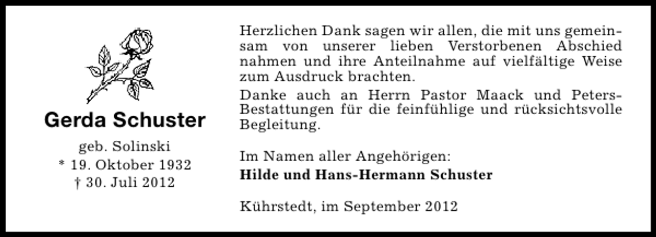 <p>Gerda Schuster<br />geb. Solinski<br />* 19. Oktober 1932<br />† 30. Juli 2012</p><p>Herzlichen Dank sagen wir allen, die mit uns gemeinsam von unserer lieben Verstorbenen Abschied<br />nahmen und ihre Anteilnahme auf vielfältige Weise<br />zum Ausdruck brachten.<br />Danke auch an Herrn Pastor Maack und PetersBestattungen für die feinfühlige und rücksichtsvolle<br />Begleitung.<br />Im Namen aller Angehörigen:<br />Hilde und Hans-Hermann Schuster<br />Kührstedt, im September 2012</p>