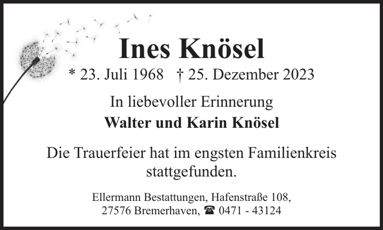 <p>Ines Knösel</p><p>* 23. Juli 1968 † 25. Dezember 2023<br />In liebevoller Erinnerung<br />Walter und Karin Knösel<br />Die Trauerfeier hat im engsten Familienkreis<br />stattgefunden.<br />Ellermann Bestattungen, Hafenstraße 108,<br />27576 Bremerhaven, ( 0471 - 43124</p>
