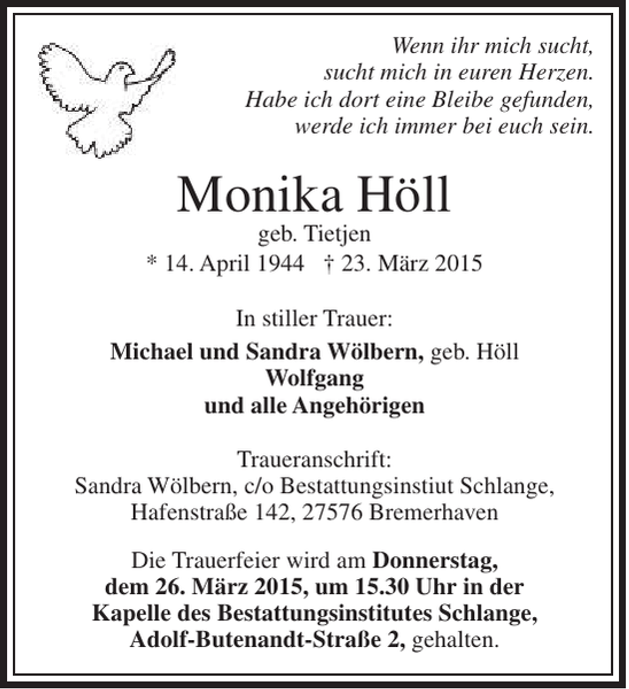 <p>Wenn ihr mich sucht,<br />sucht mich in euren Herzen.<br />Habe ich dort eine Bleibe gefunden,<br />werde ich immer bei euch sein.</p><p>Monika Höll</p><p>geb. Tietjen<br />* 14. April 1944 † 23. März 2015<br />In stiller Trauer:<br />Michael und Sandra Wölbern, geb. Höll<br />Wolfgang<br />und alle Angehörigen<br />Traueranschrift:<br />Sandra Wölbern, c/o Bestattungsinstiut Schlange,<br />Hafenstraße 142, 27576 Bremerhaven<br />Die Trauerfeier wird am Donnerstag,<br />dem 26. März 2015, um 15.30 Uhr in der<br />Kapelle des Bestattungsinstitutes Schlange,<br />Adolf-Butenandt-Straße 2, gehalten.</p>