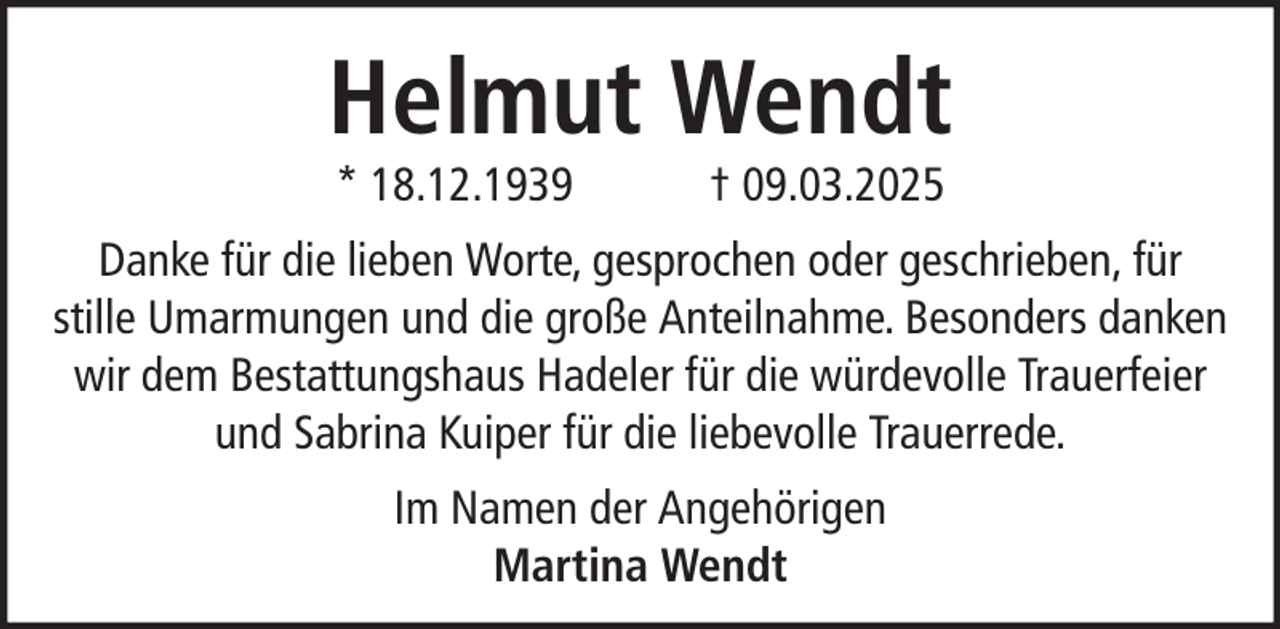 <p>Helmut Wendt<br />* 18.12.1939</p><p>† 09.03.2025</p><p>Danke für die lieben Worte, gesprochen oder geschrieben, für<br />stille Umarmungen und die große Anteilnahme. Besonders danken<br />wir dem Bestattungshaus Hadeler für die würdevolle Trauerfeier<br />und Sabrina Kuiper für die liebevolle Trauerrede.<br />Im Namen der Angehörigen<br />Martina Wendt</p>