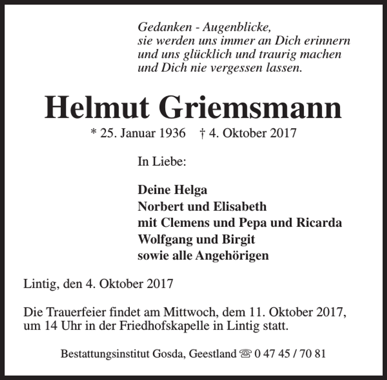 <p>Gedanken - Augenblicke,<br />sie werden uns immer an Dich erinnern<br />und uns glücklich und traurig machen<br />und Dich nie vergessen lassen.</p><p>Helmut Griemsmann<br />* 25. Januar 1936</p><p>† 4. Oktober 2017</p><p>In Liebe:<br />Deine Helga<br />Norbert und Elisabeth<br />mit Clemens und Pepa und Ricarda<br />Wolfgang und Birgit<br />sowie alle Angehörigen<br />Lintig, den 4. Oktober 2017<br />Die Trauerfeier findet am Mittwoch, dem 11. Oktober 2017,<br />um 14 Uhr in der Friedhofskapelle in Lintig statt.<br />Bestattungsinstitut Gosda, Geestland s 0 47 45 / 70 81</p>