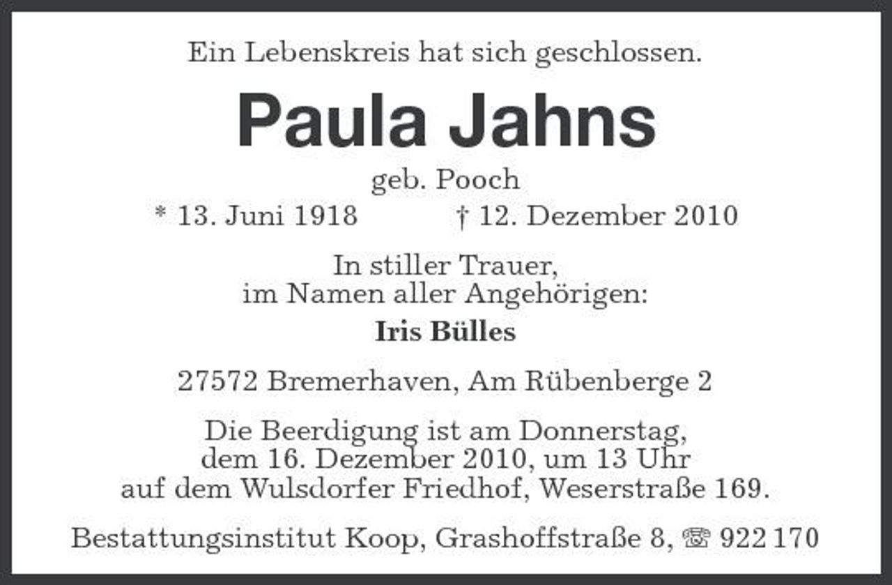 <p>Ein Lebenskreis hat sich geschlossen.</p><p>Paula Jahns<br />* 13. Juni 1918 geb. Pooch † 12. Dezember 2010 In stiller Trauer, im Namen aller Angehörigen: Iris Bülles 27572 Bremerhaven, Am Rübenberge 2 Die Beerdigung ist am Donnerstag, dem 16. Dezember 2010, um 13 Uhr auf dem Wulsdorfer Friedhof, Weserstraße 169. Bestattungsinstitut Koop, Grashoffstraße 8, 922 170</p>