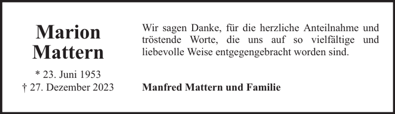 <p>Marion<br />Mattern<br />* 23. Juni 1953<br />† 27. Dezember 2023</p><p>Wir sagen Danke, für die herzliche Anteilnahme und<br />tröstende Worte, die uns auf so vielfältige und<br />liebevolle Weise entgegengebracht worden sind.<br />Manfred Mattern und Familie</p>