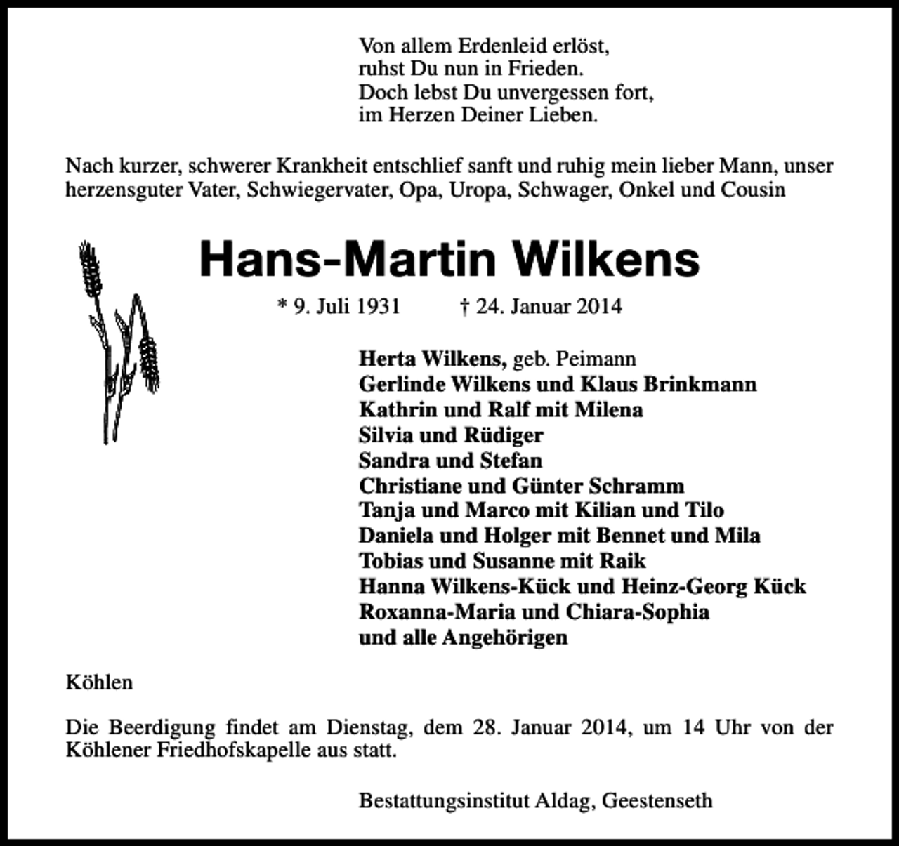 <p>Von allem Erdenleid erlöst,<br />ruhst Du nun in Frieden.<br />Doch lebst Du unvergessen fort,<br />im Herzen Deiner Lieben.<br />Nach kurzer, schwerer Krankheit entschlief sanft und ruhig mein lieber Mann, unser<br />herzensguter Vater, Schwiegervater, Opa, Uropa, Schwager, Onkel und Cousin</p><p>Hans-Martin Wilkens<br />* 9. Juli 1931</p><p>† 24. Januar 2014</p><p>Herta Wilkens, geb. Peimann<br />Gerlinde Wilkens und Klaus Brinkmann<br />Kathrin und Ralf mit Milena<br />Silvia und Rüdiger<br />Sandra und Stefan<br />Christiane und Günter Schramm<br />Tanja und Marco mit Kilian und Tilo<br />Daniela und Holger mit Bennet und Mila<br />Tobias und Susanne mit Raik<br />Hanna Wilkens-Kück und Heinz-Georg Kück<br />Roxanna-Maria und Chiara-Sophia<br />und alle Angehörigen<br />Köhlen<br />Die Beerdigung findet am Dienstag, dem 28. Januar 2014, um 14 Uhr von der<br />Köhlener Friedhofskapelle aus statt.<br />Bestattungsinstitut Aldag, Geestenseth</p>