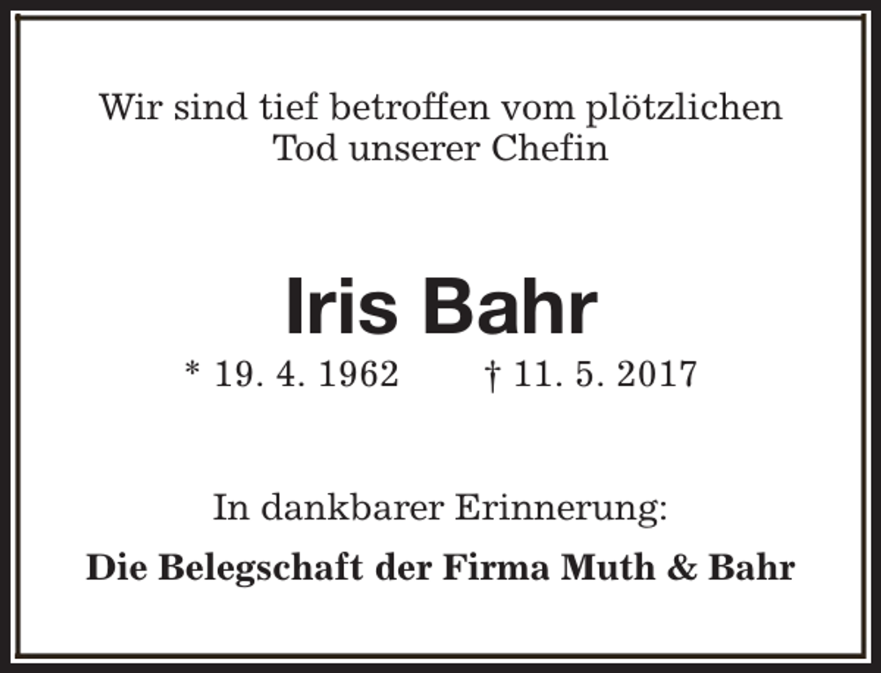<p>Wir sind tief betroffen vom plötzlichen<br />Tod unserer Chefin</p><p>Iris Bahr</p><p>* 19. 4. 1962</p><p>† 11. 5. 2017</p><p>In dankbarer Erinnerung:<br />Die Belegschaft der Firma Muth &amp; Bahr</p>