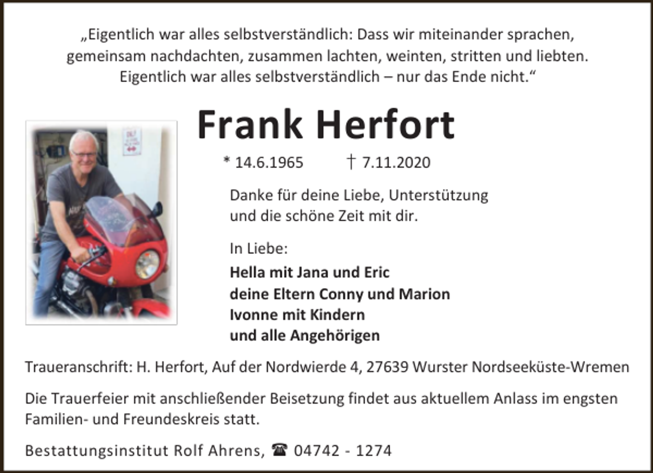 <p>„Eigentlich war alles selbstverständlich: Dass wir miteinander sprachen,<br />gemeinsam nachdachten, zusammen lachten, weinten, stritten und liebten.<br />Eigentlich war alles selbstverständlich – nur das Ende nicht.“</p><p>Frank Herfort<br />* 14.6.1965</p><p>† 7.11.2020</p><p>Danke für deine Liebe, Unterstützung<br />und die schöne Zeit mit dir.<br />In Liebe:<br />Hella mit Jana und Eric<br />deine Eltern Conny und Marion<br />Ivonne mit Kindern<br />und alle Angehörigen<br />Traueranschrift: H. Herfort, Auf der Nordwierde 4, 27639 Wurster Nordseeküste-Wremen<br />Die Trauerfeier mit anschließender Beisetzung findet aus aktuellem Anlass im engsten<br />Familien- und Freundeskreis statt.<br />Bestattungsinstitut Rolf Ahrens,  04742 - 1274</p>