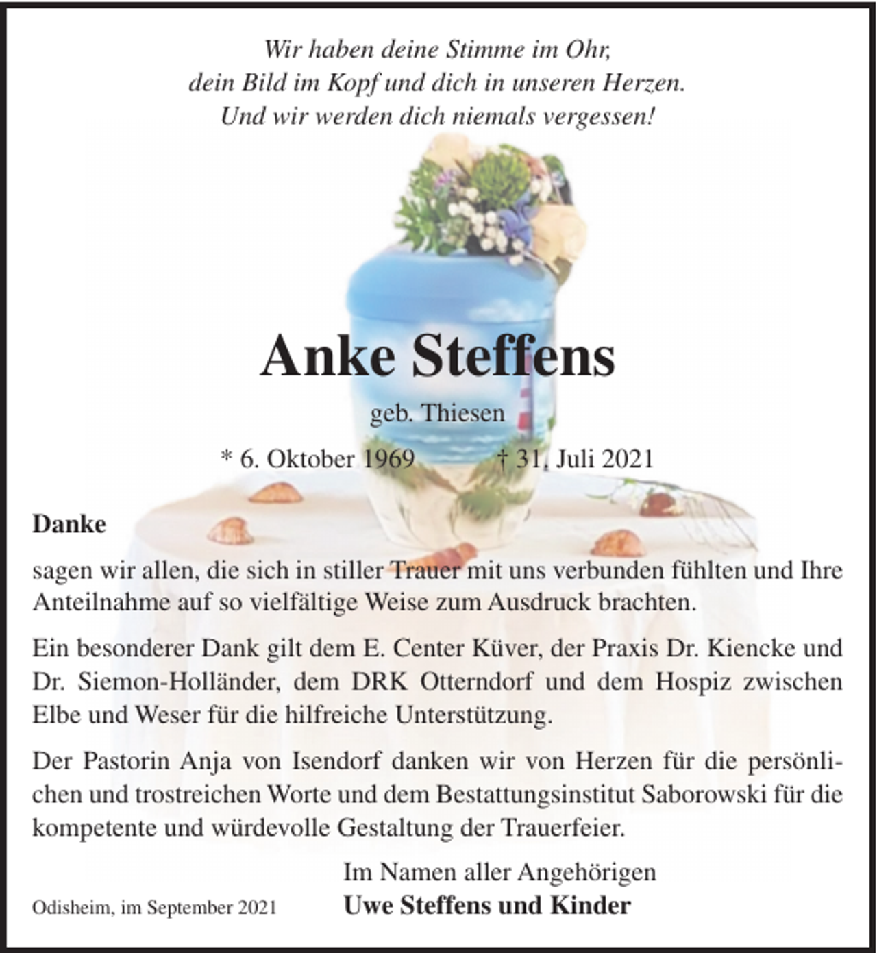 <p>Wir haben deine Stimme im Ohr,<br />dein Bild im Kopf und dich in unseren Herzen.<br />Und wir werden dich niemals vergessen!</p><p>Anke Steffens<br />geb. Thiesen<br />* 6. Oktober 1969</p><p>† 31. Juli 2021</p><p>Danke<br />sagen wir allen, die sich in stiller Trauer mit uns verbunden fühlten und Ihre<br />Anteilnahme auf so vielfältige Weise zum Ausdruck brachten.<br />Ein besonderer Dank gilt dem E. Center Küver, der Praxis Dr. Kiencke und<br />Dr. Siemon-Holländer, dem DRK Otterndorf und dem Hospiz zwischen<br />Elbe und Weser für die hilfreiche Unterstützung.<br />Der Pastorin Anja von Isendorf danken wir von Herzen für die persönlichen und trostreichen Worte und dem Bestattungsinstitut Saborowski für die<br />kompetente und würdevolle Gestaltung der Trauerfeier.<br />Odisheim, im September 2021</p><p>Im Namen aller Angehörigen<br />Uwe Steffens und Kinder</p>