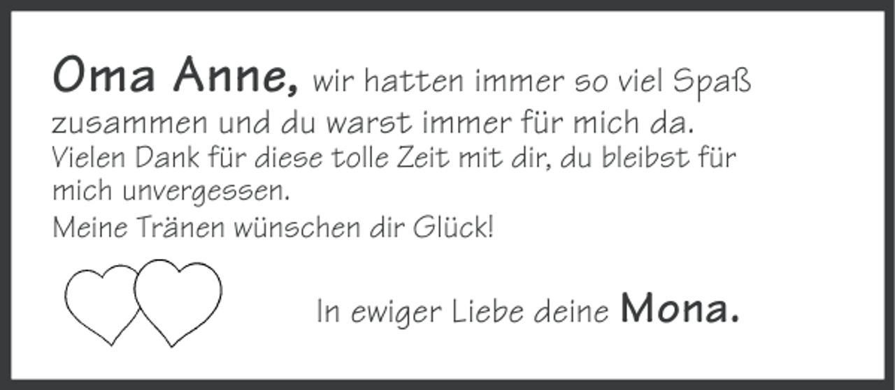 <p>Oma Anne, wir hatten immer so viel Spaß<br />zusammen und du warst immer für mich da.<br />Vielen Dank für diese tolle Zeit mit dir, du bleibst für<br />mich unvergessen.<br />Meine Tränen wünschen dir Glück!</p><p>In ewiger Liebe deine Mona.</p>
