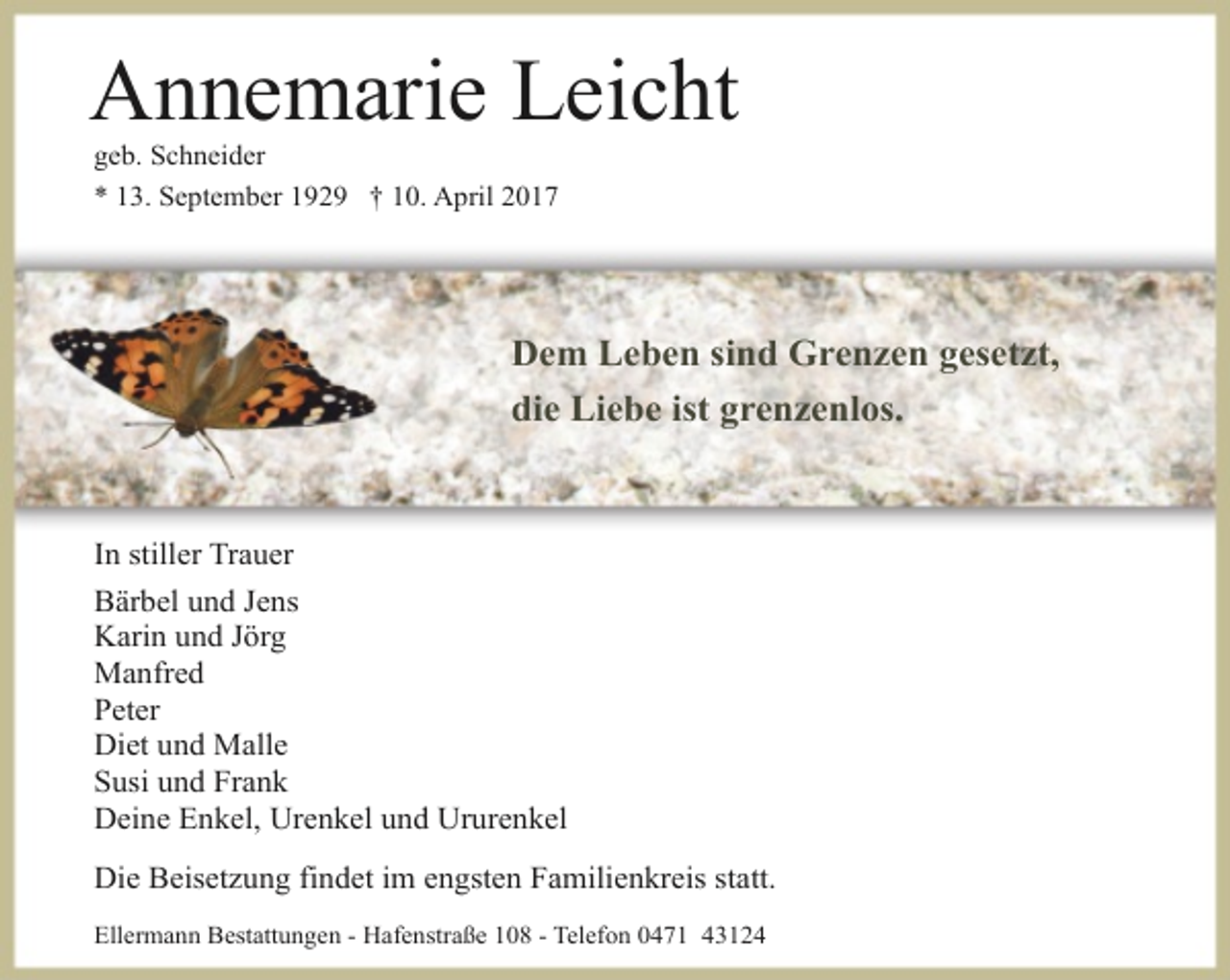 <p>Annemarie Leicht<br />geb. Schneider<br />* 13. September 1929 † 10. April 2017</p><p>Dem Leben sind Grenzen gesetzt,<br />die Liebe ist grenzenlos.</p><p>In stiller Trauer<br />Bärbel und Jens<br />Karin und Jörg<br />Manfred<br />Peter<br />Diet und Malle<br />Susi und Frank<br />Deine Enkel, Urenkel und Ururenkel<br />Die Beisetzung findet im engsten Familienkreis statt.<br />Ellermann Bestattungen - Hafenstraße 108 - Telefon 0471 43124</p>