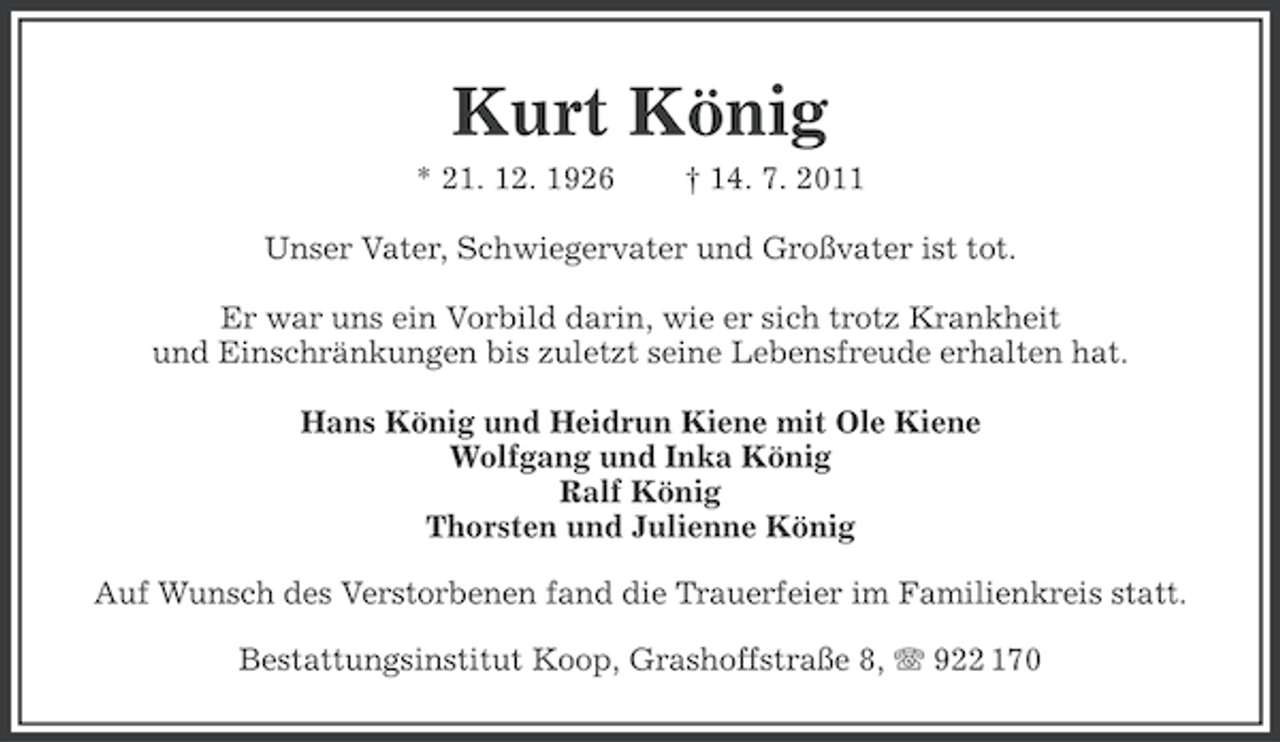 <p>Kurt König<br />* 21. 12. 1926</p><p>† 14. 7. 2011</p><p>Unser Vater, Schwiegervater und Großvater ist tot.<br />Er war uns ein Vorbild darin, wie er sich trotz Krankheit<br />und Einschränkungen bis zuletzt seine Lebensfreude erhalten hat.<br />Hans König und Heidrun Kiene mit Ole Kiene<br />Wolfgang und Inka König<br />Ralf König<br />Thorsten und Julienne König<br />Auf Wunsch des Verstorbenen fand die Trauerfeier im Familienkreis statt.<br />Bestattungsinstitut Koop, Grashoffstraße 8, 922 170</p>