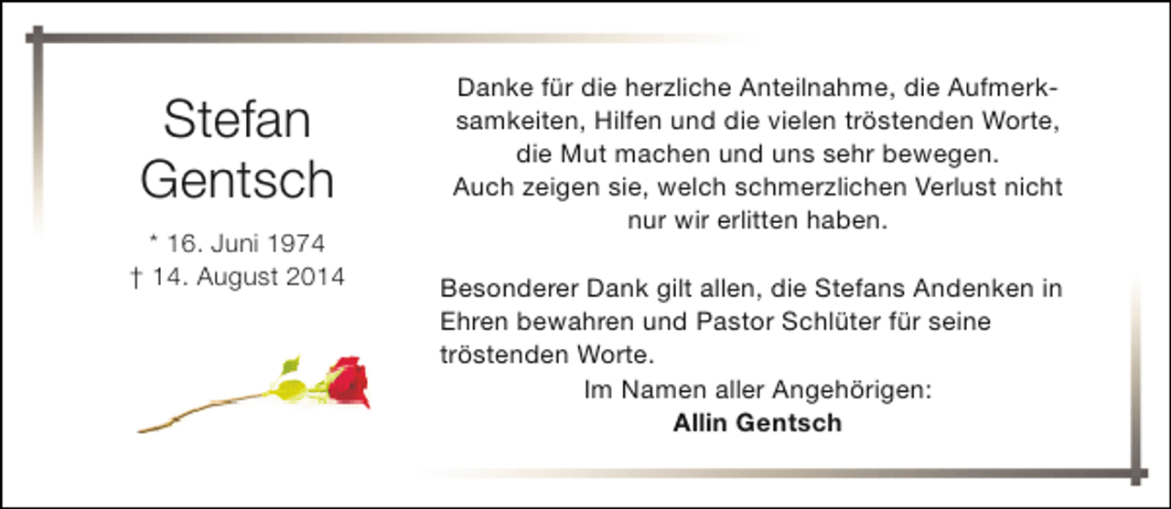 <p>Stefan<br />Gentsch<br />* 16. Juni 1974<br />† 14. August 2014</p><p>Danke für die herzliche Anteilnahme, die Aufmerksamkeiten, Hilfen und die vielen tröstenden Worte,<br />die Mut machen und uns sehr bewegen.<br />Auch zeigen sie, welch schmerzlichen Verlust nicht<br />nur wir erlitten haben.<br />Besonderer Dank gilt allen, die Stefans Andenken in<br />Ehren bewahren und Pastor Schlüter für seine<br />tröstenden Worte.<br />Im Namen aller Angehörigen:<br />Allin Gentsch</p>