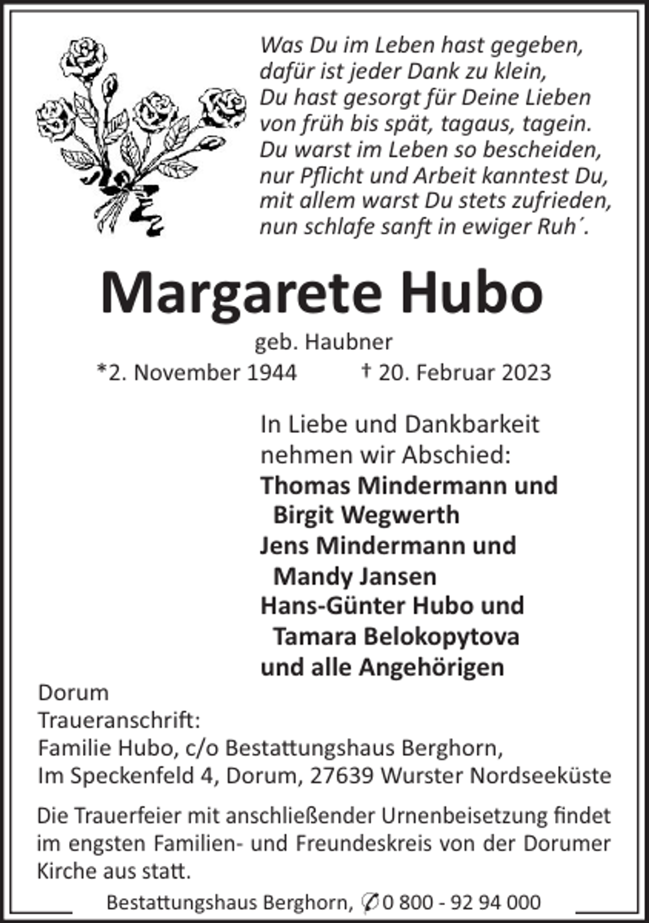 <p>Was Du im Leben hast gegeben,<br />dafür ist jeder Dank zu klein,<br />Du hast gesorgt für Deine Lieben<br />von früh bis spät, tagaus, tagein.<br />Du warst im Leben so bescheiden,<br />nur Pﬂicht und Arbeit kanntest Du,<br />mit allem warst Du stets zufrieden,<br />nun schlafe san in ewiger Ruh´.</p><p>Margarete Hubo<br />geb. Haubner<br />*2. November 1944<br />† 20. Februar 2023</p><p>In Liebe und Dankbarkeit<br />nehmen wir Abschied:<br />Thomas Mindermann und<br />Birgit Wegwerth<br />Jens Mindermann und<br />Mandy Jansen<br />Hans-Günter Hubo und<br />Tamara Belokopytova<br />und alle Angehörigen<br />Dorum<br />Traueranschri!:<br />Familie Hubo, c/o Besta"ungshaus Berghorn,<br />Im Speckenfeld 4, Dorum, 27639 Wurster Nordseeküste<br />Die Trauerfeier mit anschließender Urnenbeisetzung ﬁndet<br />im engsten Familien- und Freundeskreis von der Dorumer<br />Kirche aus sta".<br />Besta"ungshaus Berghorn, * 0 800 - 92 94 000</p>