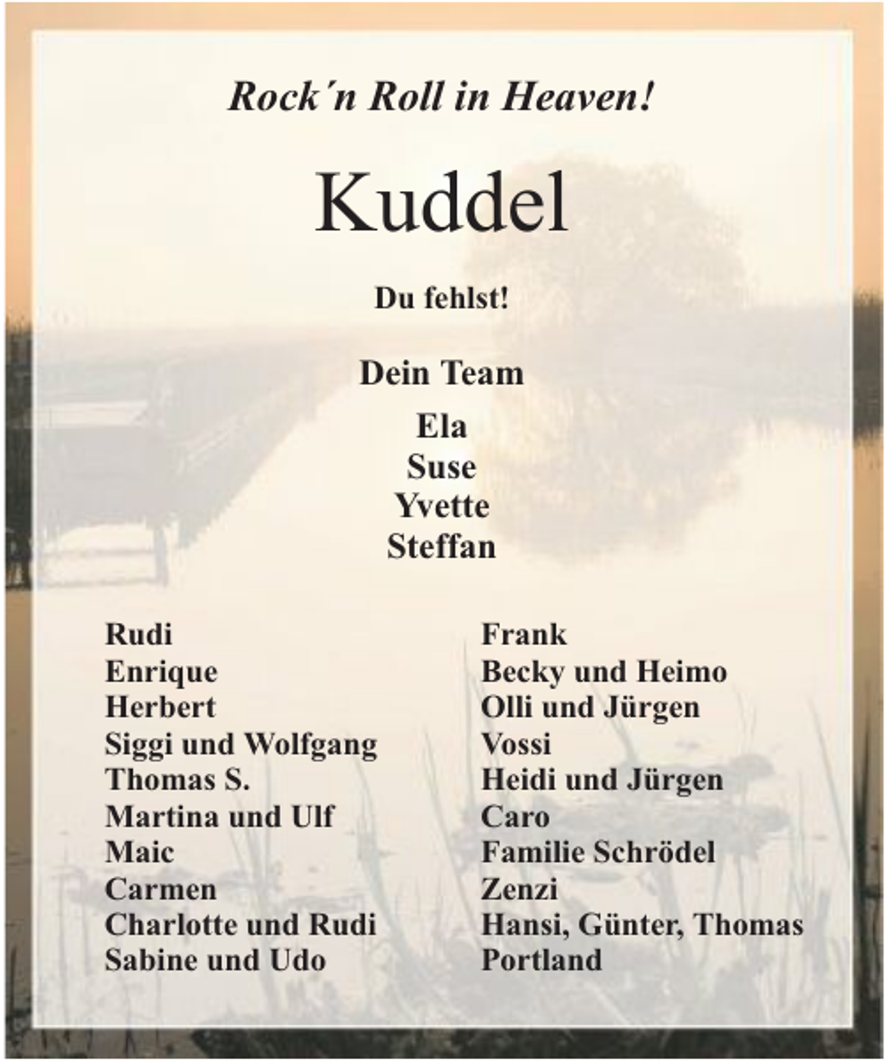 <p>Rock´n Roll in Heaven!</p><p>Kuddel<br />Du fehlst!</p><p>Dein Team<br />Ela<br />Suse<br />Yvette<br />Steffan<br />Rudi<br />Enrique<br />Herbert<br />Siggi und Wolfgang<br />Thomas S.<br />Martina und Ulf<br />Maic<br />Carmen<br />Charlotte und Rudi<br />Sabine und Udo</p><p>Frank<br />Becky und Heimo<br />Olli und Jürgen<br />Vossi<br />Heidi und Jürgen<br />Caro<br />Familie Schrödel<br />Zenzi<br />Hansi, Günter, Thomas<br />Portland</p>