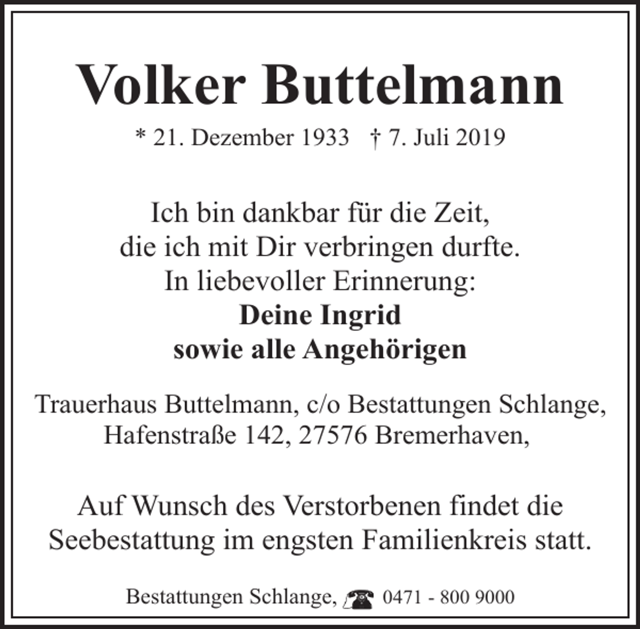 <p>Volker Buttelmann<br />* 21. Dezember 1933 † 7. Juli 2019</p><p>Ich bin dankbar für die Zeit,<br />die ich mit Dir verbringen durfte.<br />In liebevoller Erinnerung:<br />Deine Ingrid<br />sowie alle Angehörigen<br />Trauerhaus Buttelmann, c/o Bestattungen Schlange,<br />Hafenstraße 142, 27576 Bremerhaven,</p><p>Auf Wunsch des Verstorbenen findet die<br />Seebestattung im engsten Familienkreis statt.<br />Bestattungen Schlange,</p><p>0471 - 800 9000</p>