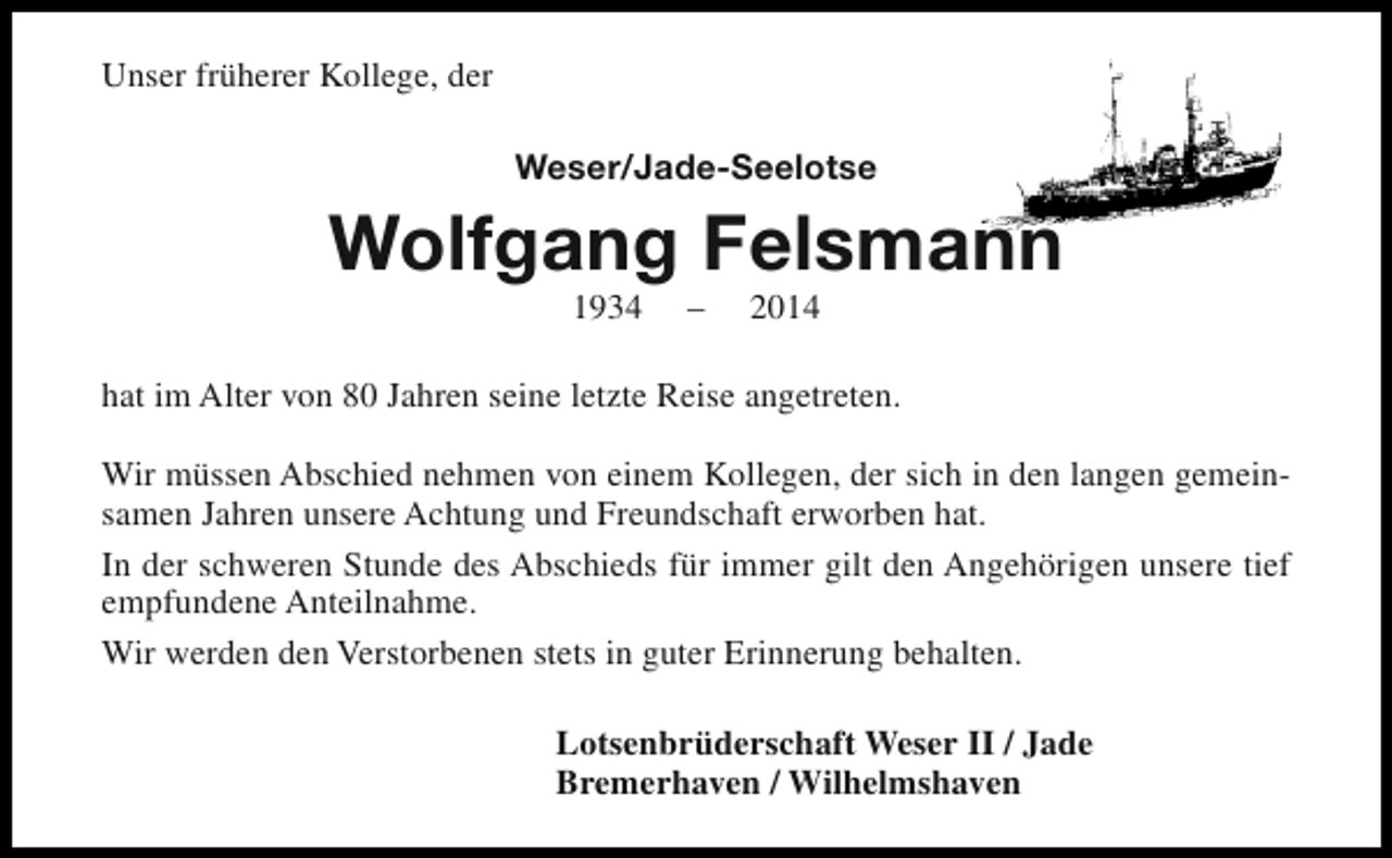 <p>Unser früherer Kollege, der<br />Weser/Jade-Seelotse</p><p>Wolfgang Felsmann<br />1934</p><p>–</p><p>2014</p><p>hat im Alter von 80 Jahren seine letzte Reise angetreten.<br />Wir müssen Abschied nehmen von einem Kollegen, der sich in den langen gemeinsamen Jahren unsere Achtung und Freundschaft erworben hat.<br />In der schweren Stunde des Abschieds für immer gilt den Angehörigen unsere tief<br />empfundene Anteilnahme.<br />Wir werden den Verstorbenen stets in guter Erinnerung behalten.<br />Lotsenbrüderschaft Weser II / Jade<br />Bremerhaven / Wilhelmshaven</p>