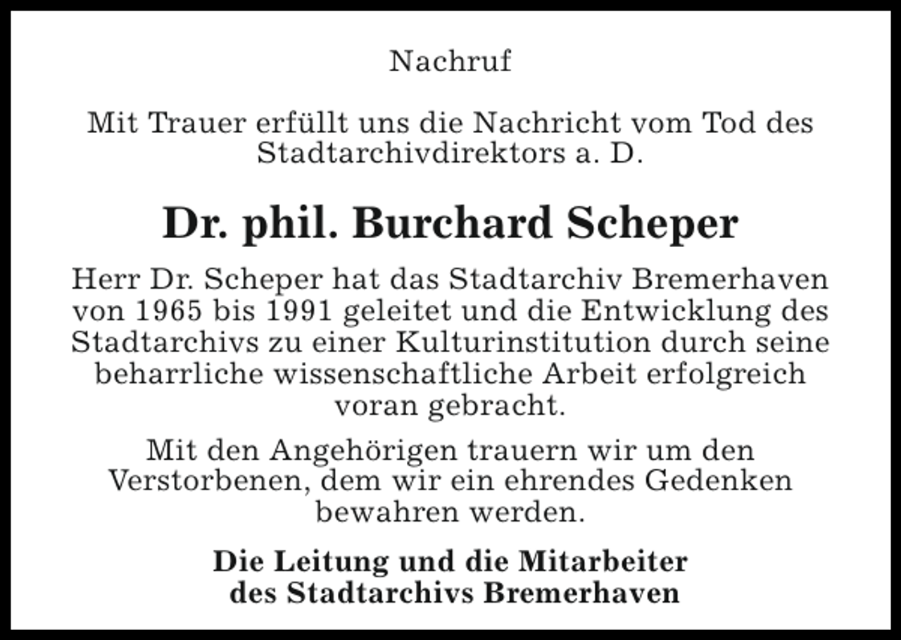 <p>Nachruf<br />Mit Trauer erfüllt uns die Nachricht vom Tod des<br />Stadtarchivdirektors a. D.</p><p>Dr. phil. Burchard Scheper<br />Herr Dr. Scheper hat das Stadtarchiv Bremerhaven<br />von 1965 bis 1991 geleitet und die Entwicklung des<br />Stadtarchivs zu einer Kulturinstitution durch seine<br />beharrliche wissenschaftliche Arbeit erfolgreich<br />voran gebracht.<br />Mit den Angehörigen trauern wir um den<br />Verstorbenen, dem wir ein ehrendes Gedenken<br />bewahren werden.<br />Die Leitung und die Mitarbeiter<br />des Stadtarchivs Bremerhaven</p>