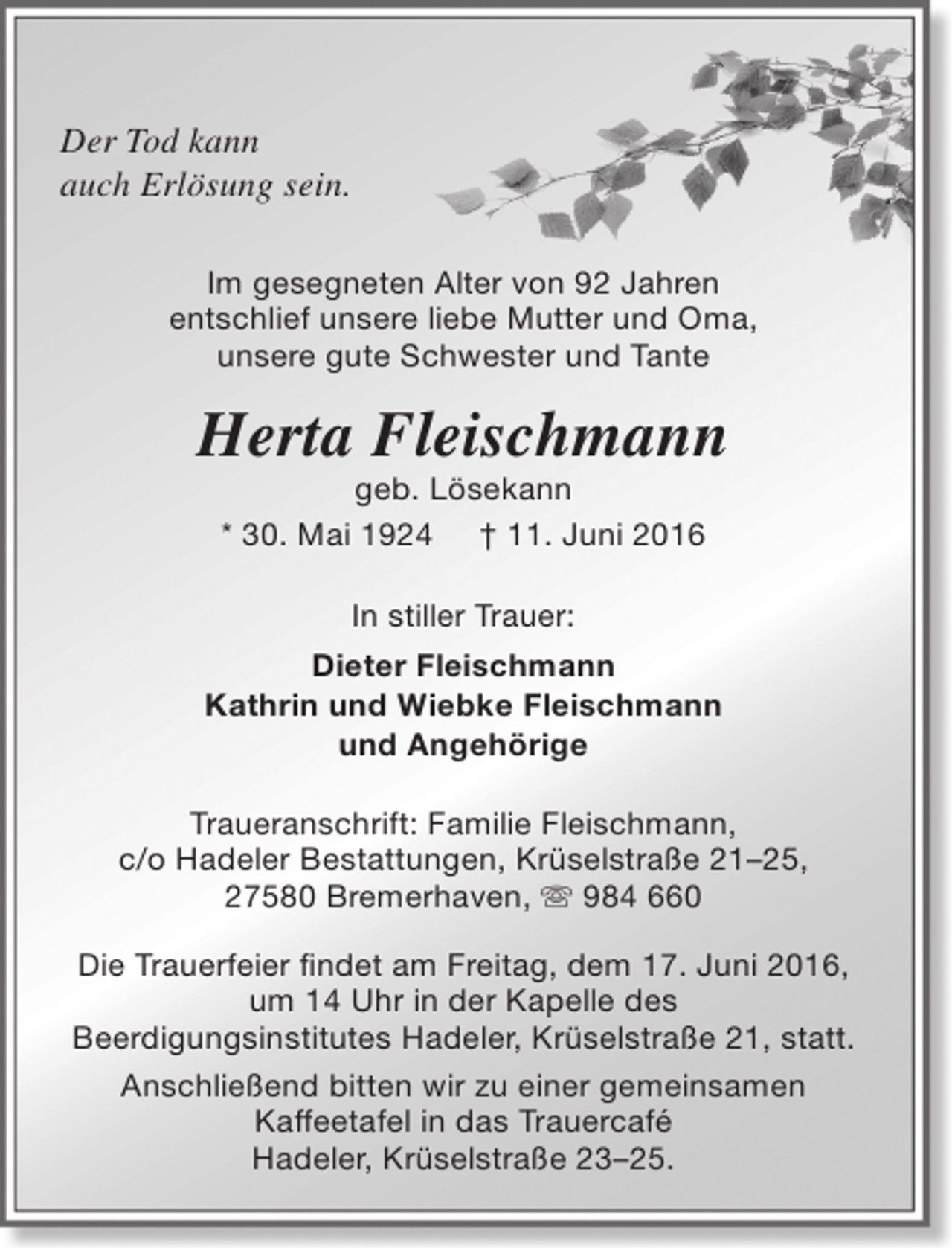 <p>Der Tod kann<br />auch Erlösung sein.<br />Im gesegneten Alter von 92 Jahren<br />entschlief unsere liebe Mutter und Oma,<br />unsere gute Schwester und Tante</p><p>Herta Fleischmann<br />geb. Lösekann<br />* 30. Mai 1924 † 11. Juni 2016<br />In stiller Trauer:<br />Dieter Fleischmann<br />Kathrin und Wiebke Fleischmann<br />und Angehörige<br />Traueranschrift: Familie Fleischmann,<br />c/o Hadeler Bestattungen, Krüselstraße 21–25,<br />27580 Bremerhaven,  984 660<br />Die Trauerfeier findet am Freitag, dem 17. Juni 2016,<br />um 14 Uhr in der Kapelle des<br />Beerdigungsinstitutes Hadeler, Krüselstraße 21, statt.<br />Anschließend bitten wir zu einer gemeinsamen<br />Kaffeetafel in das Trauercafé<br />Hadeler, Krüselstraße 23–25.</p>