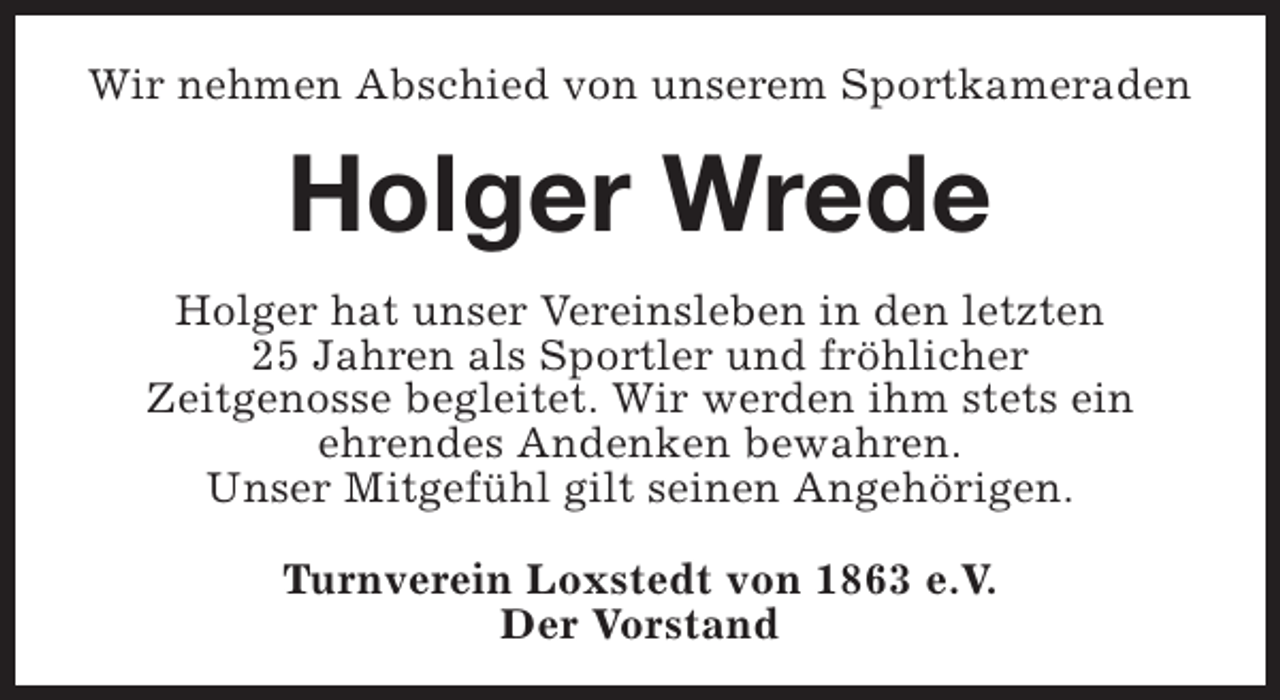 <p>Wir nehmen Abschied von unserem Sportkameraden</p><p>Holger Wrede<br />Holger hat unser Vereinsleben in den letzten<br />25 Jahren als Sportler und fröhlicher<br />Zeitgenosse begleitet. Wir werden ihm stets ein<br />ehrendes Andenken bewahren.<br />Unser Mitgefühl gilt seinen Angehörigen.<br />Turnverein Loxstedt von 1863 e.V.<br />Der Vorstand</p>