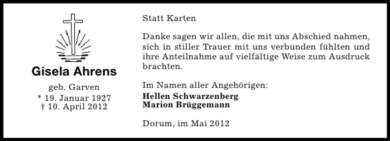 <p>Statt Karten</p><p>Gisela Ahrens<br />geb. Garven<br />* 19. Januar 1927<br />† 10. April 2012</p><p>Danke sagen wir allen, die mit uns Abschied nahmen,<br />sich in stiller Trauer mit uns verbunden fühlten und<br />ihre Anteilnahme auf vielfältige Weise zum Ausdruck<br />brachten.<br />Im Namen aller Angehörigen:<br />Hellen Schwarzenberg<br />Marion Brüggemann<br />Dorum, im Mai 2012</p>