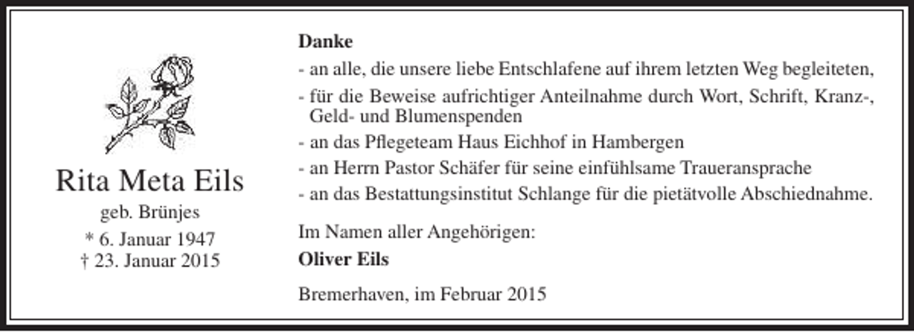 <p>Rita Meta Eils<br />geb. Brünjes<br />* 6. Januar 1947<br />† 23. Januar 2015</p><p>Danke<br />- an alle, die unsere liebe Entschlafene auf ihrem letzten Weg begleiteten,<br />- für die Beweise aufrichtiger Anteilnahme durch Wort, Schrift, Kranz-,<br />Geld- und Blumenspenden<br />- an das Pflegeteam Haus Eichhof in Hambergen<br />- an Herrn Pastor Schäfer für seine einfühlsame Traueransprache<br />- an das Bestattungsinstitut Schlange für die pietätvolle Abschiednahme.<br />Im Namen aller Angehörigen:<br />Oliver Eils<br />Bremerhaven, im Februar 2015</p>