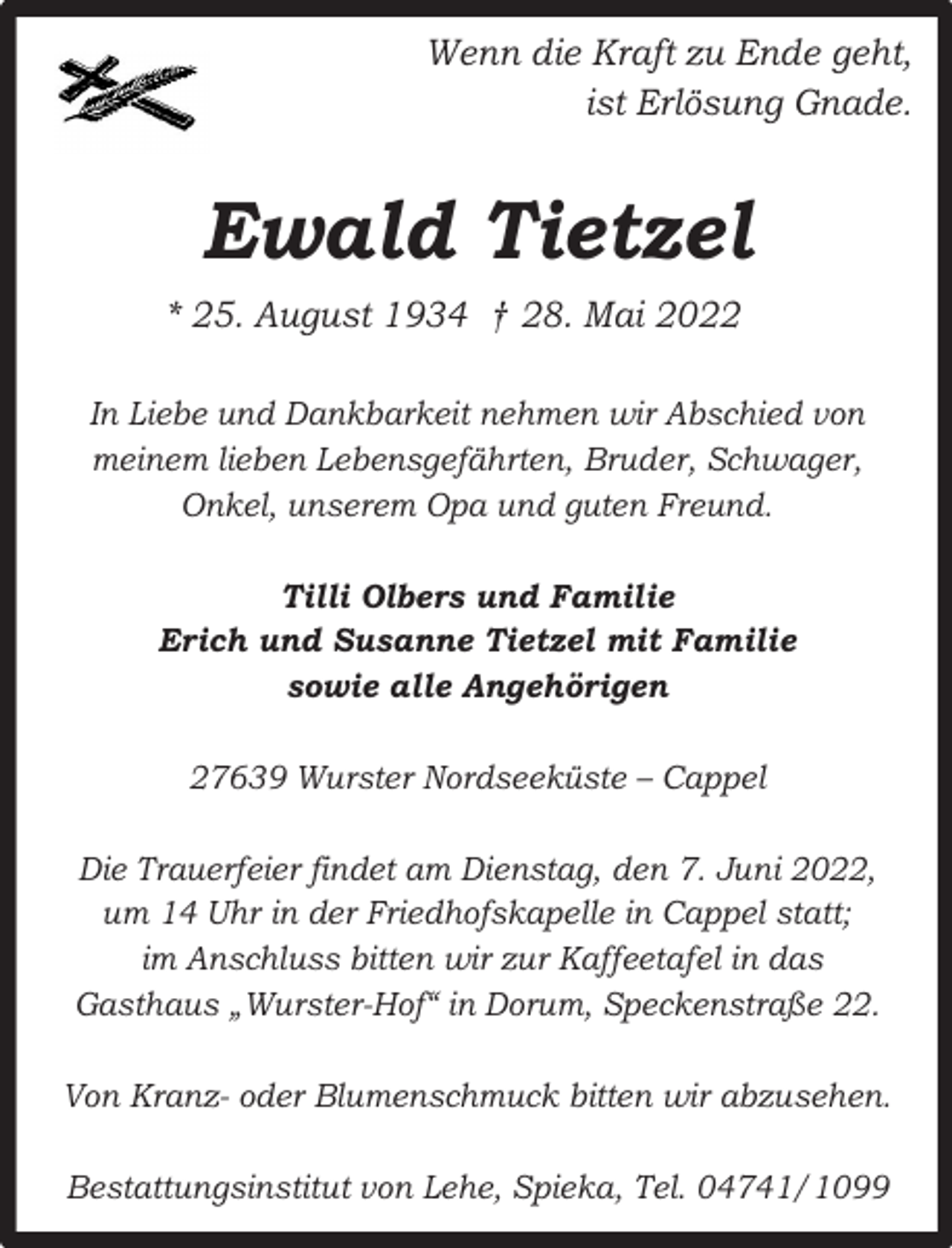 <p>Wenn die Kraft zu Ende geht,<br />ist Erlösung Gnade.</p><p>Ewald Tietzel<br />* 25. August 1934 † 28. Mai 2022<br />In Liebe und Dankbarkeit nehmen wir Abschied von<br />meinem lieben Lebensgefährten, Bruder, Schwager,<br />Onkel, unserem Opa und guten Freund.<br />Tilli Olbers und Familie<br />Erich und Susanne Tietzel mit Familie<br />sowie alle Angehörigen<br />27639 Wurster Nordseeküste – Cappel<br />Die Trauerfeier findet am Dienstag, den 7. Juni 2022,<br />um 14 Uhr in der Friedhofskapelle in Cappel statt;<br />im Anschluss bitten wir zur Kaffeetafel in das<br />Gasthaus „Wurster-Hof“ in Dorum, Speckenstraße 22.<br />Von Kranz- oder Blumenschmuck bitten wir abzusehen.<br />Bestattungsinstitut von Lehe, Spieka, Tel. 04741/1099</p>
