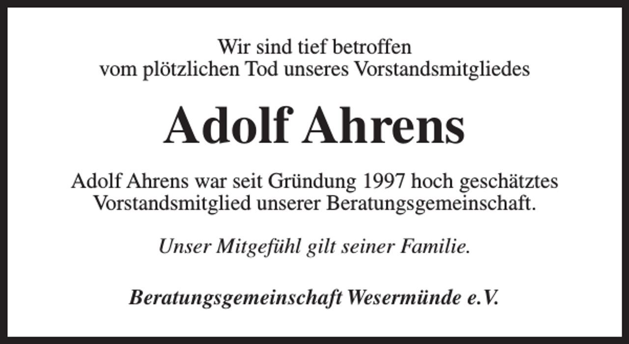 <p>Wir sind tief betroffen<br />vom plötzlichen Tod unseres Vorstandsmitgliedes</p><p>Adolf Ahrens<br />Adolf Ahrens war seit Gründung 1997 hoch geschätztes<br />Vorstandsmitglied unserer Beratungsgemeinschaft.<br />Unser Mitgefühl gilt seiner Familie.<br />Beratungsgemeinschaft Wesermünde e.V.</p>