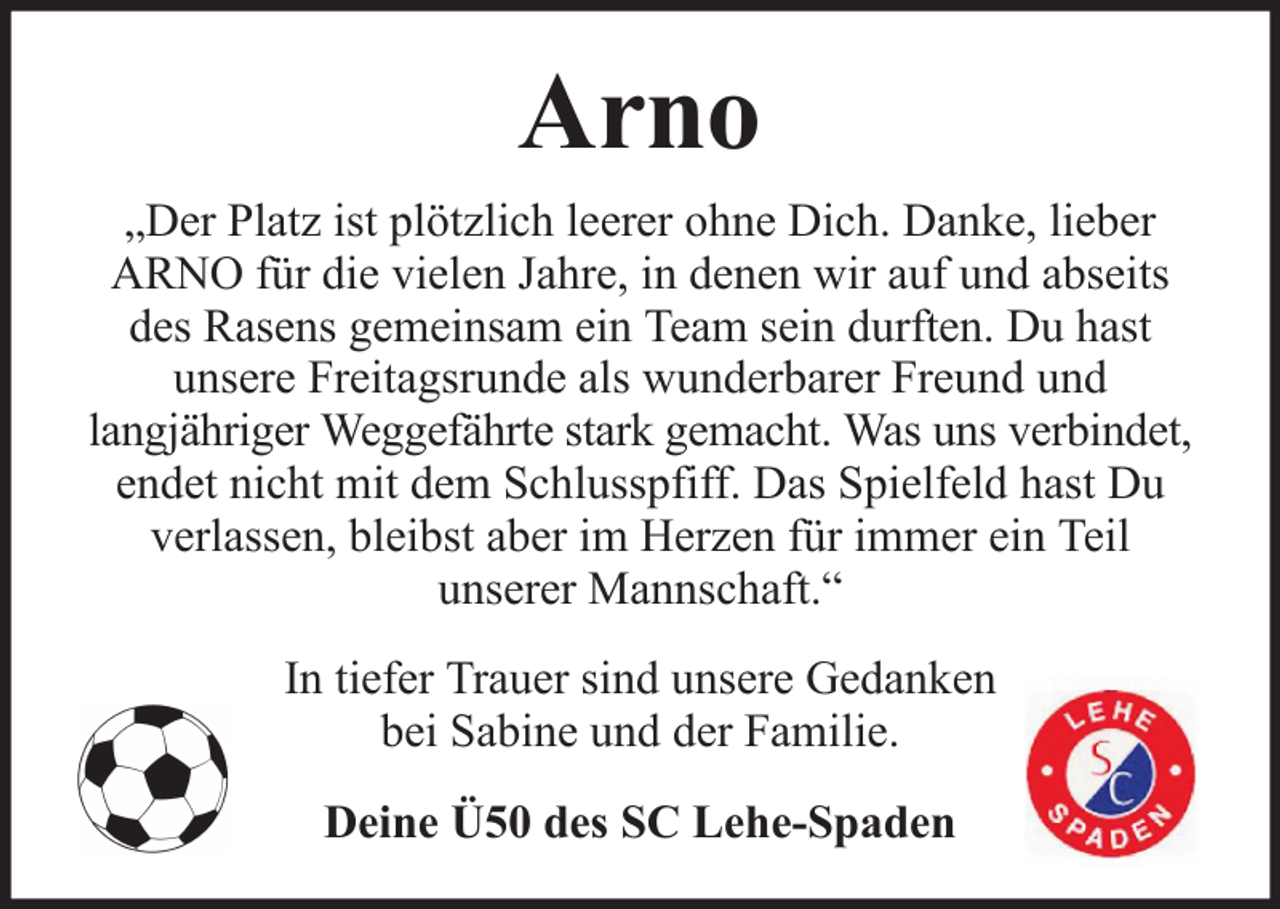 <p>Arno<br />„Der Platz ist plötzlich leerer ohne Dich. Danke, lieber<br />ARNO für die vielen Jahre, in denen wir auf und abseits<br />des Rasens gemeinsam ein Team sein durften. Du hast<br />unsere Freitagsrunde als wunderbarer Freund und<br />langjähriger Weggefährte stark gemacht. Was uns verbindet,<br />endet nicht mit dem Schlusspfiff. Das Spielfeld hast Du<br />verlassen, bleibst aber im Herzen für immer ein Teil<br />unserer Mannschaft.“<br />In tiefer Trauer sind unsere Gedanken<br />bei Sabine und der Familie.<br />Deine Ü50 des SC Lehe-Spaden</p>
