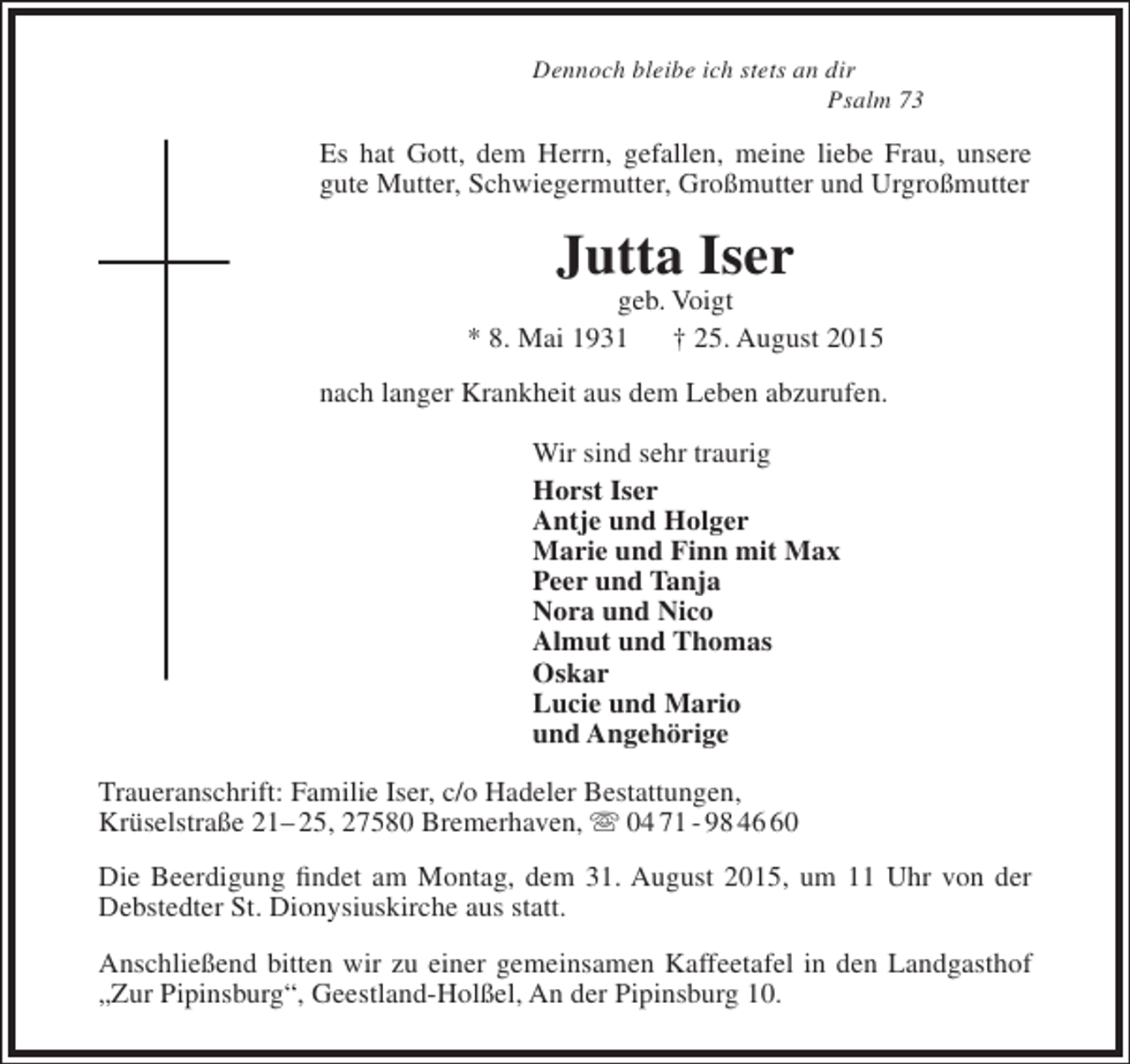 <p>Dennoch bleibe ich stets an dir<br />Psalm 73</p><p>Es hat Gott, dem Herrn, gefallen, meine liebe Frau, unsere<br />gute Mutter, Schwiegermutter, Großmutter und Urgroßmutter</p><p>Jutta Iser</p><p>geb. Voigt<br />* 8. Mai 1931<br />† 25. August 2015<br />nach langer Krankheit aus dem Leben abzurufen.<br />Wir sind sehr traurig<br />Horst Iser<br />Antje und Holger<br />Marie und Finn mit Max<br />Peer und Tanja<br />Nora und Nico<br />Almut und Thomas<br />Oskar<br />Lucie und Mario<br />und Angehörige<br />Traueranschrift: Familie Iser, c/o Hadeler Bestattungen,<br />Krüselstraße 21– 25, 27580 Bremerhaven,  04 71 - 98 40<br />Die Beerdigung findet am Montag, dem 31. August 2015, um 11 Uhr von der<br />Debstedter St. Dionysiuskirche aus statt.<br />Anschließend bitten wir zu einer gemeinsamen Kaffeetafel in den Landgasthof<br />„Zur Pipinsburg“, Geestland-Holßel, An der Pipinsburg 10.</p>