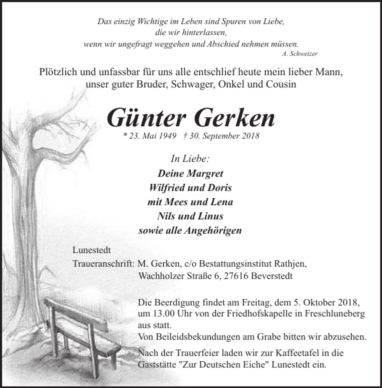 <p>Das einzig Wichtige im Leben sind Spuren von Liebe,<br />die wir hinterlassen,<br />wenn wir ungefragt weggehen und Abschied nehmen müssen.</p><p>A. Schweizer</p><p>Plötzlich und unfassbar für uns alle entschlief heute mein lieber Mann,<br />unser guter Bruder, Schwager, Onkel und Cousin</p><p>Günter Gerken<br />* 23. Mai 1949 † 30. September 2018</p><p>In Liebe:<br />Deine Margret<br />Wilfried und Doris<br />mit Mees und Lena<br />Nils und Linus<br />sowie alle Angehörigen<br />Lunestedt<br />Traueranschrift: M. Gerken, c/o Bestattungsinstitut Rathjen,<br />Wachholzer Straße 6, 27616 Beverstedt<br />Die Beerdigung findet am Freitag, dem 5. Oktober 2018,<br />um 13.00 Uhr von der Friedhofskapelle in Freschluneberg<br />aus statt.<br />Von Beileidsbekundungen am Grabe bitten wir abzusehen.<br />Nach der Trauerfeier laden wir zur Kaffeetafel in die<br />Gaststätte "Zur Deutschen Eiche" Lunestedt ein.</p>
