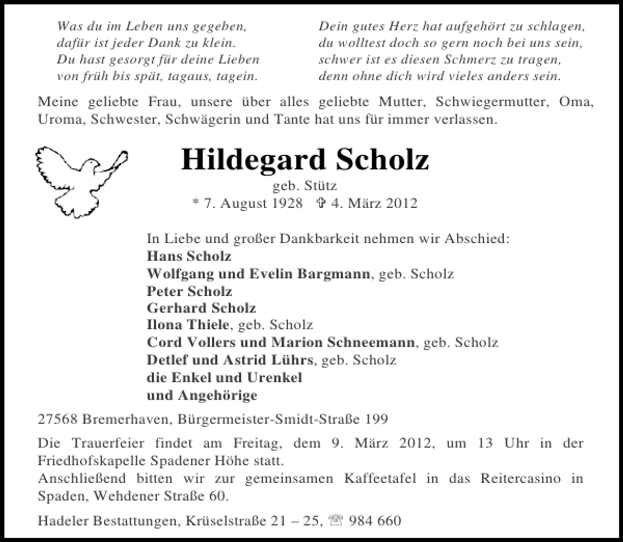 <p>Was du im Leben uns gegeben,<br />dafür ist jeder Dank zu klein.<br />Du hast gesorgt für deine Lieben<br />von früh bis spät, tagaus, tagein.</p><p>Dein gutes Herz hat aufgehört zu schlagen,<br />du wolltest doch so gern noch bei uns sein,<br />schwer ist es diesen Schmerz zu tragen,<br />denn ohne dich wird vieles anders sein.</p><p>Meine geliebte Frau, unsere über alles geliebte Mutter, Schwiegermutter, Oma,<br />Uroma, Schwester, Schwägerin und Tante hat uns für immer verlassen.</p><p>Hildegard Scholz<br />geb. Stütz<br />* 7. August 1928<br />4. März 2012<br />In Liebe und großer Dankbarkeit nehmen wir Abschied:<br />Hans Scholz<br />Wolfgang und Evelin Bargmann, geb. Scholz<br />Peter Scholz<br />Gerhard Scholz<br />Ilona Thiele, geb. Scholz<br />Cord Vollers und Marion Schneemann, geb. Scholz<br />Detlef und Astrid Lührs, geb. Scholz<br />die Enkel und Urenkel<br />und Angehörige<br />27568 Bremerhaven, Bürgermeister-Smidt-Straße 199<br />Die Trauerfeier findet am Freitag, dem 9. März 2012, um 13 Uhr in der<br />Friedhofskapelle Spadener Höhe statt.<br />Anschließend bitten wir zur gemeinsamen Kaffeetafel in das Reitercasino in<br />Spaden, Wehdener Straße 60.<br />Hadeler Bestattungen, Krüselstraße 21 – 25,</p><p>984 660</p>