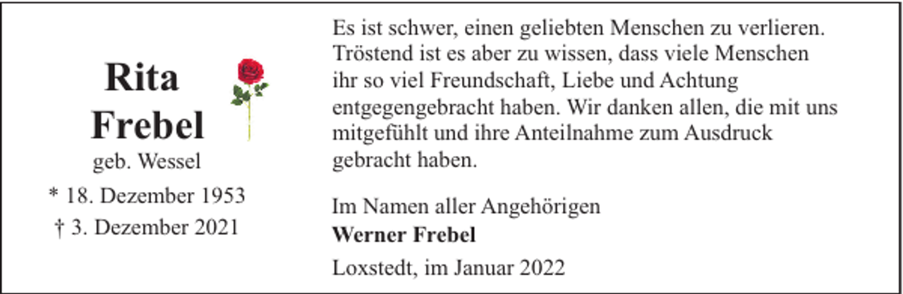 <p>Rita<br />Frebel<br />geb. Wessel</p><p>* 18. Dezember 1953<br />† 3. Dezember 2021</p><p>Es ist schwer, einen geliebten Menschen zu verlieren.<br />Tröstend ist es aber zu wissen, dass viele Menschen<br />ihr so viel Freundschaft, Liebe und Achtung<br />entgegengebracht haben. Wir danken allen, die mit uns<br />mitgefühlt und ihre Anteilnahme zum Ausdruck<br />gebracht haben.<br />Im Namen aller Angehörigen<br />Werner Frebel<br />Loxstedt, im Januar 2022</p>