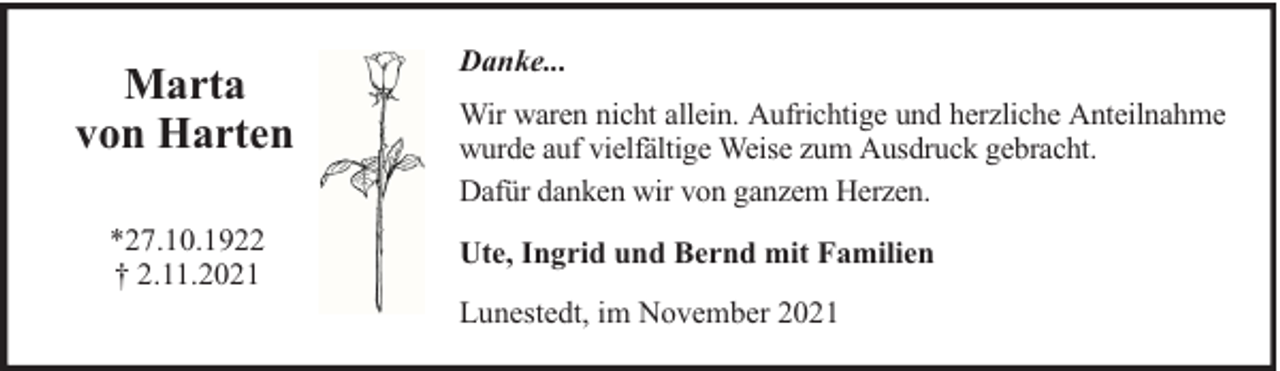 <p>Marta<br />von Harten<br />*27.10.1922<br />† 2.11.2021</p><p>Danke...<br />Wir waren nicht allein. Aufrichtige und herzliche Anteilnahme<br />wurde auf vielfältige Weise zum Ausdruck gebracht.<br />Dafür danken wir von ganzem Herzen.<br />Ute, Ingrid und Bernd mit Familien<br />Lunestedt, im November 2021</p>