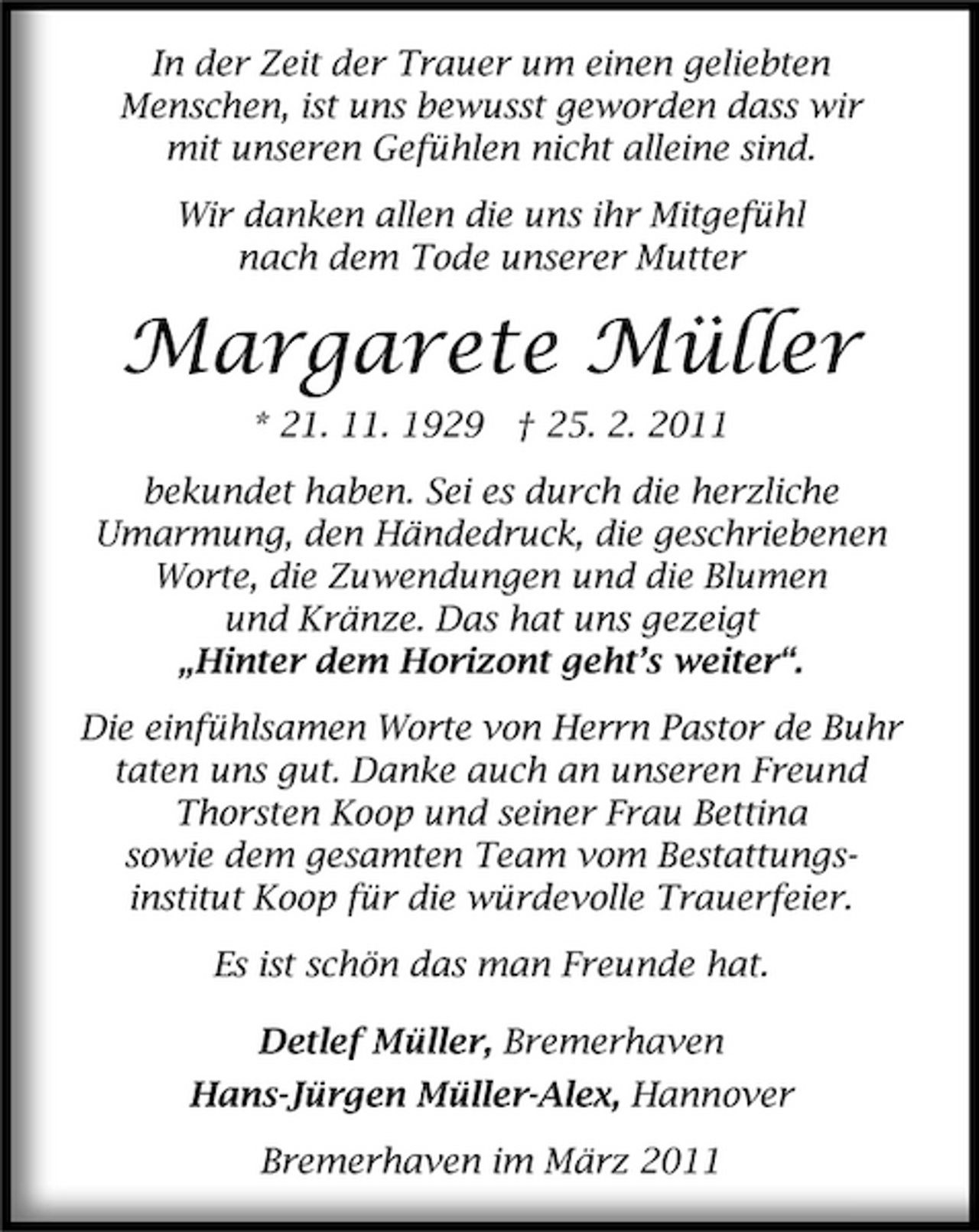 <p>In der Zeit der Trauer um einen geliebten Menschen, ist uns bewusst geworden dass wir mit unseren Gefühlen nicht alleine sind. Wir danken allen die uns ihr Mitgefühl nach dem Tode unserer Mutter</p><p>Margarete Müller<br />* 21. 11. 1929 † 25. 2. 2011 bekundet haben. Sei es durch die herzliche Umarmung, den Händedruck, die geschriebenen Worte, die Zuwendungen und die Blumen und Kränze. Das hat uns gezeigt „Hinter dem Horizont geht’s weiter“. Die einfühlsamen Worte von Herrn Pastor de Buhr taten uns gut. Danke auch an unseren Freund Thorsten Koop und seiner Frau Bettina sowie dem gesamten Team vom Bestattungsinstitut Koop für die würdevolle Trauerfeier. Es ist schön das man Freunde hat. Detlef Müller, Bremerhaven Hans-Jürgen Müller-Alex, Hannover Bremerhaven im März 2011</p>