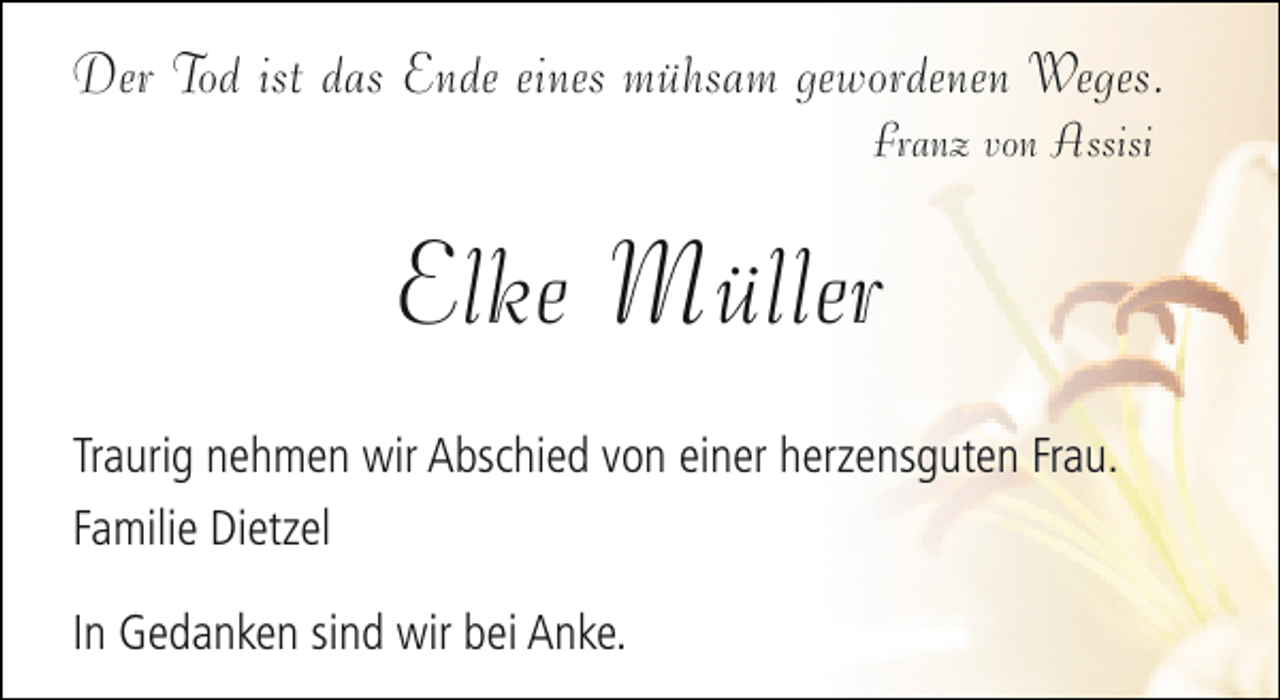 <p>Der Tod ist das Ende eines mühsam gewordenen Weges.<br />Franz von Assisi</p><p>Elke Müller<br />Traurig nehmen wir Abschied von einer herzensguten Frau.<br />Familie Dietzel<br />In Gedanken sind wir bei Anke.</p>