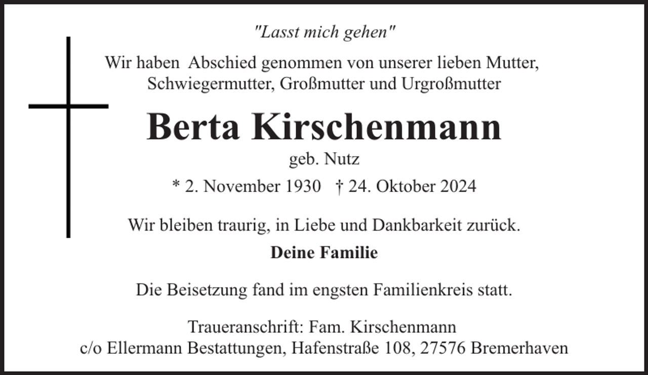 <p>"Lasst mich gehen"<br />Wir haben Abschied genommen von unserer lieben Mutter,<br />Schwiegermutter, Großmutter und Urgroßmutter</p><p>Berta Kirschenmann<br />geb. Nutz</p><p>* 2. November 1930 † 24. Oktober 2024<br />Wir bleiben traurig, in Liebe und Dankbarkeit zurück.<br />Deine Familie<br />Die Beisetzung fand im engsten Familienkreis statt.<br />Traueranschrift: Fam. Kirschenmann<br />c/o Ellermann Bestattungen, Hafenstraße 108, 27576 Bremerhaven</p>